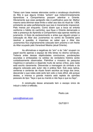 Talvez com base nessas aleivosias contra o arcabouço doutrinário
do Rito é que alguns Irmãos “achem” que indiscriminadamente
Aprendizes e Companheiros possam adentrar o Oriente.
Obviamente que esse parágrafo não é justificativo para tal. Melhor
mesmo seria eliminar esse limite e voltar aos idos do ritual de 1.804,
entretanto se sabe perfeitamente que isso é meramente impossível.
Pelo menos por enquanto. Como dizem que a boca se entorta
conforme o hábito do cachimbo, que fique o Oriente demarcado e
nele a presença do Aprendiz e Companheiro seja apenas restrita ao
juramento. A título de esclarecimento e antes que alguém propor a
colocação do Altar dos Juramentos no centro do Ocidente para
resolver a questão, é imperioso se saber que o Altar dos
Juramentos fica originariamente colocado bem próximo e em frente
do Altar ocupado pelo Venerável Mestre (atual Oriente).
As afirmativas e negativas do “sim” e do “não” ocupam no
papel escrito apenas o espaço de três letras no idioma vernáculo.
Todavia antes dessas objetividades conclusivas, ponderações
acuradas e embasadas na solidez da verdadeira história serão
cuidadosamente observadas. Palmilhar o mosaico da pesquisa
maçônica é cansativo e depende muito de senso crítico, pois nada
está escrito claramente. Desvendar a mensagem do símbolo e da
alegoria colocada pelo autor não é prática fácil. Sob essa óptica,
centenas e centenas de rituais foram escritos ao longo dos anos,
desvendar o que neles está certo tem sido o mais difícil, até porque
destes, a imensa e grande maioria está repleta de opiniões
pessoais do tipo: “faça o que eu mando e não faça o que eu faço”.
A construção desse arrazoado tem o escopo único de
induzir o leitor à reflexão.
Pedro Juk
jukirm@hotmail.com
OUT/2011
 