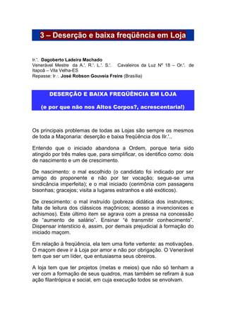 3 – Deserção e baixa freqüência em Loja
Ir.'. Dagoberto Ladeira Machado
Venerável Mestre da A.'. R.'. L.'. S.'. Cavaleiros da Luz Nº 18 – Or.'. de
Itapoã – Vila Velha-ES
Repasse: Ir José Robson Gouveia Freire (Brasília)
DESERÇÃO E BAIXA FREQÜÊNCIA EM LOJA
(e por que não nos Altos Corpos?, acrescentaria!)
Os principais problemas de todas as Lojas são sempre os mesmos
de toda a Maçonaria: deserção e baixa freqüência dos IIr.'..
Entendo que o iniciado abandona a Ordem, porque teria sido
atingido por três males que, para simplificar, os identifico como: dois
de nascimento e um de crescimento.
De nascimento: o mal escolhido (o candidato foi indicado por ser
amigo do proponente e não por ter vocação; segue-se uma
sindicância imperfeita); e o mal iniciado (cerimônia com passagens
bisonhas; gracejos; visita a lugares estranhos e até exóticos).
De crescimento: o mal instruído (pobreza didática dos instrutores;
falta de leitura dos clássicos maçônicos; acesso a invencionices e
achismos). Este último item se agrava com a pressa na concessão
de “aumento de salário”. Ensinar “é transmitir conhecimento”.
Dispensar interstício é, assim, por demais prejudicial à formação do
iniciado maçom.
Em relação à freqüência, ela tem uma forte vertente: as motivações.
O maçom deve ir à Loja por amor e não por obrigação. O Venerável
tem que ser um líder, que entusiasma seus obreiros.
A loja tem que ter projetos (metas e meios) que não só tenham a
ver com a formação de seus quadros, mas também se refiram à sua
ação filantrópica e social, em cuja execução todos se envolvam.
 