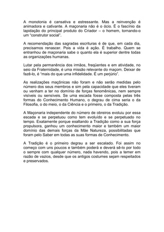 A monotonia é cansativa e estressante. Mas a reinvenção é
animadora e cativante. A maçonaria não é o ócio. É o fascínio da
lapidação do principal produto do Criador – o homem, tornando-o
um “construtor social”.
A recomendação das sagradas escrituras é de que, em cada dia,
precisamos renascer. Pois a vida é ação. É trabalho. Quem se
entranhou de maçonaria sabe o quanto ela é superior dentre todas
as organizações humanas.
Lutar pela permanência dos irmãos, freqüentes e em atividade, no
seio da Fraternidade, é uma missão relevante do maçom. Deixar de
fazê-lo, é “mais do que uma infidelidade. É um perjúrio”.
As realizações maçônicas não foram e não serão medidas pelo
número dos seus membros e sim pela capacidade que eles tiveram
ou venham a ter no domínio de forças fenomênicas, nem sempre
visíveis ou sensíveis. Se uma escada fosse composta pelas três
formas do Conhecimento Humano, o degrau de cima seria o da
Filosofia, o do meio, o da Ciência e o primeiro, o da Tradição.
A Maçonaria independente do número de obreiros evoluiu por essa
escada e se perpetuou como tem evoluído e se perpetuado no
tempo. Exatamente porque exaltando a Tradição como a sua força
propulsora, ganhou um conhecimento maior e também um maior
domínio das demais forças da Mãe Natureza, possibilitadas que
foram pelo Saber em todas as suas formas de Conhecimento.
A Tradição é o primeiro degrau a ser escalado. Foi assim no
começo com uns poucos e também poderá e deverá sê-lo por todo
o sempre com qualquer número, nada havendo, pois a temer em
razão de vazios, desde que os antigos costumes sejam respeitados
e preservados.
 