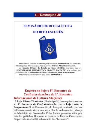 4 – Destaques JB
SEMINÁRIO DE RITUALÍSTICA
DO RITO ESCOCÊS
O Secretário Estadual de Orientação Ritualística, Tochió Iwace e o Secretário
Adjunto para o Rito Escocês Antigo e Aceito, Antônio Almeida dos Santos,
do Grande Oriente do Estado de Goiás (GOEG) convidam para o
“SEMINÁRIO DE RITUALÍSTICA DO RITO ESCOCÊS”, a se realizar em
Goiânia no dia 29 de outubro de 2011 – sábado, das 08:00 às 16:00 horas.
O Seminário será ministrado pelo Irmão PEDRO JUK
.
Encerra-se hoje o 5º. Encontro de
Confraternização e do 1º. Encontro
Internacional de Cultura Maçônica
A Loja Alferes Tiradentes (Florianópolis) deu sequência ontem,
ao 5º. Encontro de Confraternização com a Loja Unión Y
Progresso nr. 9, de Encarnación, do Paraguai, iniciando com um
belíssimo passeio de escuna até a ilha de Anhatomirim, almoço
no Município de Governador Celso Ramos passando antes pela
baia dos golfinhos. O retorno ao trapiche da Praia de Canasvieiras
foi por volta das 16h00, sob encanto dos “hermanos”.
 