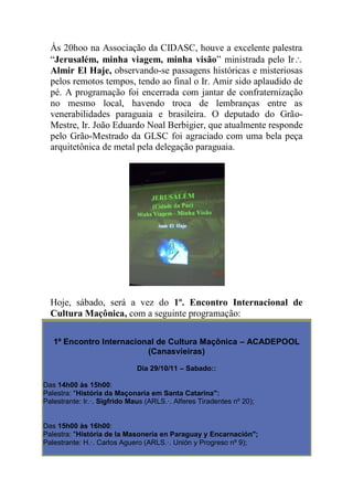 Às 20hoo na Associação da CIDASC, houve a excelente palestra
“Jerusalém, minha viagem, minha visão” ministrada pelo Ir
Almir El Haje, observando-se passagens históricas e misteriosas
pelos remotos tempos, tendo ao final o Ir. Amir sido aplaudido de
pé. A programação foi encerrada com jantar de confraternização
no mesmo local, havendo troca de lembranças entre as
venerabilidades paraguaia e brasileira. O deputado do Grão-
Mestre, Ir. João Eduardo Noal Berbigier, que atualmente responde
pelo Grão-Mestrado da GLSC foi agraciado com uma bela peça
arquitetônica de metal pela delegação paraguaia.
Hoje, sábado, será a vez do 1º. Encontro Internacional de
Cultura Maçônica, com a seguinte programação:
1º Encontro Internacional de Cultura Maçônica – ACADEPOOL
(Canasvieiras)
Dia 29/10/11 – Sabado::
Das 14h00 às 15h00:
Palestra: "História da Maçonaria em Santa Catarina":
Palestrante: Ir.·. Sigfrido Maus (ARLS.·. Alferes Tiradentes nº 20);
Das 15h00 às 16h00:
Palestra: "História de la Masoneria en Paraguay y Encarnación";
Palestrante: H.·. Carlos Aguero (ARLS.·. Unión y Progreso nº 9);
 