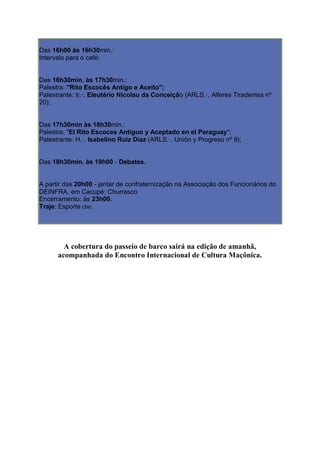 Das 16h00 às 16h30min.:
Intervalo para o café;
Das 16h30min. às 17h30min.:
Palestra: "Rito Escocês Antigo e Aceito";
Palestrante: Ir.·. Eleutério Nicolau da Conceição (ARLS.·. Alferes Tiradentes nº
20);
Das 17h30min às 18h30min.:
Palestra: "El Rito Escoces Antiguo y Aceptado en el Paraguay";
Palestrante: H.·. Isabelino Ruiz Diaz (ARLS.·. Unión y Progreso nº 9);
Das 18h30min. às 19h00 - Debates.
A partir das 20h00 - jantar de confraternização na Associação dos Funcionários do
DEINFRA, em Cacupé: Churrasco
Encerramento: às 23h00.
Traje: Esporte chic.
A cobertura do passeio de barco sairá na edição de amanhã,
acompanhada do Encontro Internacional de Cultura Maçônica.
 