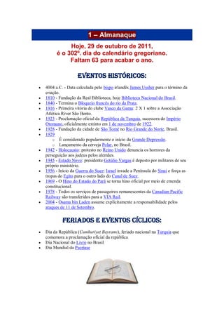 1 – Almanaque
Hoje, 29 de outubro de 2011,
é o 302º. dia do calendário gregoriano.
Faltam 63 para acabar o ano.
Eventos Históricos:
 4004 a.C. - Data calculada pelo bispo irlandês James Ussher para o término da
criação.
 1810 - Fundação da Real Biblioteca, hoje Biblioteca Nacional do Brasil.
 1840 - Termina o Bloqueio francês do rio da Prata.
 1916 - Primeira vitória do clube Vasco da Gama: 2 X 1 sobre a Associação
Atlética River São Bento.
 1923 - Proclamação oficial da República da Turquia, sucessora do Império
Otomano, oficialmente extinto em 1 de novembro de 1922.
 1928 - Fundação da cidade de São Tomé no Rio Grande do Norte, Brasil.
 1929
o É considerado popularmente o início da Grande Depressão.
o Lançamento da cerveja Polar, no Brasil.
 1942 - Holocausto: protesto no Reino Unido denuncia os horrores da
perseguição aos judeus pelos alemães.
 1945 - Estado Novo: presidente Getúlio Vargas é deposto por militares de seu
próprio ministério.
 1956 - Início da Guerra do Suez: Israel invade a Península do Sinai e força as
tropas do Egito para o outro lado do Canal de Suez.
 1969 - O Hino do Estado do Pará se torna hino oficial por meio de emenda
constitucional.
 1978 - Todos os serviços de passageiros remanescentes da Canadian Pacific
Railway são transferidos para a VIA Rail.
 2004 - Osama bin Laden assume explicitamente a responsabilidade pelos
ataques de 11 de Setembro.
Feriados e Eventos cíclicos:
 Dia da República (Cumhuriyet Bayramı), feriado nacional na Turquia que
comemora a proclamação oficial da república
 Dia Nacional do Livro no Brasil
 Dia Mundial da Psoríase
 