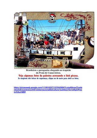 Brasileiros e paraguaios chegando ao trapiche
da Praia de Canasvieiras.
Veja algumas fotos da palestra acessando o link picasa.
Se surgirem três faixas de segurança, clique na do meio para abrir as fotos.
https://picasaweb.google.com/111861652713235439847/LojaAlferesTirade
ntes5oEncontroConfrE1oInternacionalDeCultura?authkey=Gv1sRgCIPwo
ovCjtyJrQE#
 