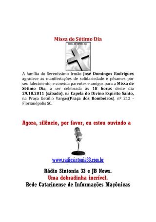 Missa de Sétimo Dia
A família do Sereníssimo Irmão José Domingos Rodrigues
agradece as manifestações de solidariedade e pêsames por
seu falecimento, e convida parentes e amigos para a Missa de
Sétimo Dia, a ser celebrada às 18 horas deste dia
29.10.2011 (sábado), na Capela do Divino Espírito Santo,
na Praça Getúlio Vargas(Praça dos Bombeiros), nº 212 -
Florianópolis SC.
Agora, silêncio, por favor, eu estou ouvindo a
www.radiosintonia33.com.br
Rádio Sintonia 33 e JB News.
Uma dobradinha incrível.
Rede Catarinense de Informações Maçônicas
 