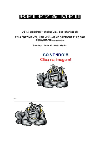Do Ir Waldemar Henrique Dias, de Florianópolis:
PELA ENÉZIMA VEZ, NÃO VENHAM ME DIZER QUE ÊLES SÃO
IRRACIONAIS ..................
Assunto: Olha só que curtição!
SÓ VENDO!!!
Clica na imagem!
--
 