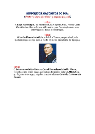 Históricos maçõnicos do dia:
(Fonte: “o Livro dos Dias” e arquivo pessoal)
1785:
A Loja Randolph, de Richmond, na Virgínia, USA, recebe Carta
Constitutiva. Sua sede tem sido usada para fins maçônicos, sem
interrupções, desde a construção.
1923:
O Irmão Kemal Atatürk, o Pai dos Turcos, responsável pela
modernização do seu país, é eleito primeiro presidente da Turquia.
1999:
O Soberano Grão-Mestre Geral Francisco Murilo Pinto,
reconhecendo como ilegal a expulsão de irmãos pela GLMERJ em
30 de janeiro de 1997, regulariza todos eles no Grande Oriente do
Brasil.
 