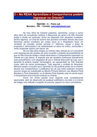 2 – No REAA Aprendizes e Companheiros podem
ingressar no Oriente?
Opinião - Ir Pedro Juk
Morretes – PR. - Contato: jukirm@hotmail.com
No meu ofício de ministrar palestras, seminários, cursos e outros
afins além de consultorias relativas à Maçonaria em geral e do Rito Escocês
Antigo e Aceito em particular, tenho me deparado com situações inusitadas.
Dentre algumas, um sinal de socorro das queridas cunhadas através das luvas
femininas, óbolos recolhidos em cestas como se o Hospitaleiro fosse um
vendedor de cocadas, pomba cercada (1° Diácono), erguer a bolsa de
propostas e informações e de solidariedade na altura do ombro, confundido o
verbo suspender (parar) com elevar, etc.
Há uns dias atrás chegou as minhas mãos através de um consulente
uma resposta que ele recebeu de outro consultor a respeito da possibilidade de
que no Rito Escocês Antigo e Aceito Aprendizes e Companheiros ingressem no
Oriente em Loja aberta. A resposta que ele recebera confirmava textualmente
esse procedimento, com alegações de que o Oriente fazia parte da Loja, que o
Aprendiz lá poderia receber homenagens, ser apresentado às Três Grandes
Luzes, além de outras homenagens. Tudo segundo a vontade do Venerável.
Afirmava ainda o consultor que o Aprendiz só não poderia sentar-se no Oriente.
Quanto aos Companheiros a justificativa era de que estes poderiam inclusive
assumir cargos em substituição ao Mestre Primeiro Diácono, aos Mestres Porta
Bandeira e Porta Estandarte, ou do Mestre Porta Espada, pois em sendo assim
o Companheiro teria inclusive assento no Oriente.
Como em minha opinião essa resposta está completamente
equivocada, além de desprovida de qualquer justificativa concreta e no intuído
de instigar uma reflexão a respeito do assunto, seguem os meus comentários.
 