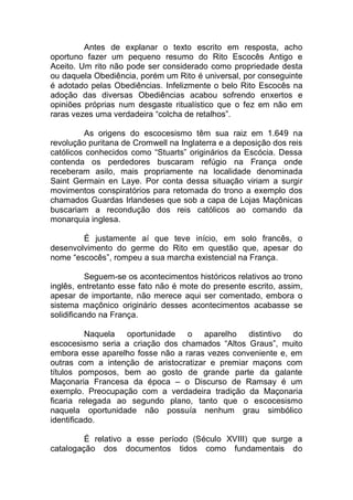 Antes de explanar o texto escrito em resposta, acho
oportuno fazer um pequeno resumo do Rito Escocês Antigo e
Aceito. Um rito não pode ser considerado como propriedade desta
ou daquela Obediência, porém um Rito é universal, por conseguinte
é adotado pelas Obediências. Infelizmente o belo Rito Escocês na
adoção das diversas Obediências acabou sofrendo enxertos e
opiniões próprias num desgaste ritualístico que o fez em não em
raras vezes uma verdadeira “colcha de retalhos”.
As origens do escocesismo têm sua raiz em 1.649 na
revolução puritana de Cromwell na Inglaterra e a deposição dos reis
católicos conhecidos como “Stuarts” originários da Escócia. Dessa
contenda os perdedores buscaram refúgio na França onde
receberam asilo, mais propriamente na localidade denominada
Saint Germain en Laye. Por conta dessa situação viriam a surgir
movimentos conspiratórios para retomada do trono a exemplo dos
chamados Guardas Irlandeses que sob a capa de Lojas Maçônicas
buscariam a recondução dos reis católicos ao comando da
monarquia inglesa.
É justamente aí que teve início, em solo francês, o
desenvolvimento do germe do Rito em questão que, apesar do
nome “escocês”, rompeu a sua marcha existencial na França.
Seguem-se os acontecimentos históricos relativos ao trono
inglês, entretanto esse fato não é mote do presente escrito, assim,
apesar de importante, não merece aqui ser comentado, embora o
sistema maçônico originário desses acontecimentos acabasse se
solidificando na França.
Naquela oportunidade o aparelho distintivo do
escocesismo seria a criação dos chamados “Altos Graus”, muito
embora esse aparelho fosse não a raras vezes conveniente e, em
outras com a intenção de aristocratizar e premiar maçons com
títulos pomposos, bem ao gosto de grande parte da galante
Maçonaria Francesa da época – o Discurso de Ramsay é um
exemplo. Preocupação com a verdadeira tradição da Maçonaria
ficaria relegada ao segundo plano, tanto que o escocesismo
naquela oportunidade não possuía nenhum grau simbólico
identificado.
É relativo a esse período (Século XVIII) que surge a
catalogação dos documentos tidos como fundamentais do
 