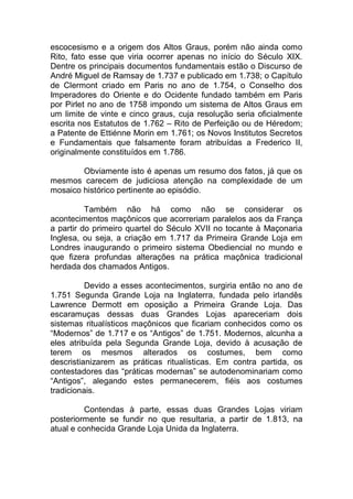 escocesismo e a origem dos Altos Graus, porém não ainda como
Rito, fato esse que viria ocorrer apenas no início do Século XIX.
Dentre os principais documentos fundamentais estão o Discurso de
André Miguel de Ramsay de 1.737 e publicado em 1.738; o Capítulo
de Clermont criado em Paris no ano de 1.754, o Conselho dos
Imperadores do Oriente e do Ocidente fundado também em Paris
por Pirlet no ano de 1758 impondo um sistema de Altos Graus em
um limite de vinte e cinco graus, cuja resolução seria oficialmente
escrita nos Estatutos de 1.762 – Rito de Perfeição ou de Héredom;
a Patente de Ettiénne Morin em 1.761; os Novos Institutos Secretos
e Fundamentais que falsamente foram atribuídas a Frederico II,
originalmente constituídos em 1.786.
Obviamente isto é apenas um resumo dos fatos, já que os
mesmos carecem de judiciosa atenção na complexidade de um
mosaico histórico pertinente ao episódio.
Também não há como não se considerar os
acontecimentos maçônicos que acorreriam paralelos aos da França
a partir do primeiro quartel do Século XVII no tocante à Maçonaria
Inglesa, ou seja, a criação em 1.717 da Primeira Grande Loja em
Londres inaugurando o primeiro sistema Obediencial no mundo e
que fizera profundas alterações na prática maçônica tradicional
herdada dos chamados Antigos.
Devido a esses acontecimentos, surgiria então no ano de
1.751 Segunda Grande Loja na Inglaterra, fundada pelo irlandês
Lawrence Dermott em oposição a Primeira Grande Loja. Das
escaramuças dessas duas Grandes Lojas apareceriam dois
sistemas ritualísticos maçônicos que ficariam conhecidos como os
“Modernos” de 1.717 e os “Antigos” de 1.751. Modernos, alcunha a
eles atribuída pela Segunda Grande Loja, devido à acusação de
terem os mesmos alterados os costumes, bem como
descristianizarem as práticas ritualísticas. Em contra partida, os
contestadores das “práticas modernas” se autodenominariam como
“Antigos”, alegando estes permanecerem, fiéis aos costumes
tradicionais.
Contendas à parte, essas duas Grandes Lojas viriam
posteriormente se fundir no que resultaria, a partir de 1.813, na
atual e conhecida Grande Loja Unida da Inglaterra.
 
