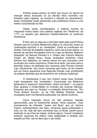 Embora possa parecer ao leitor que houve um desvio da
intenção desse arrazoado ao se abordar fatos ocorridos nas
Grandes Lojas inglesas, ao contrário e distante do escocesismo,
essas conotações serão pertinentes para justificativa futura e uma
melhor compreensão do fato.
Dadas essas considerações, o sistema francês de
maçonaria ficaria coeso com práticas inglesas dos “Modernos” de
1.717, ou aqueles que alteraram substancialmente os costumes
ritualísticos.
É bom que se diga que a principal razão pela qual Primeira
Grande Loja em Londres (Modernos) alterou os costumes, foram as
“publicações espúrias” e as “revelações”. Estas se constituíam em
revelar o formato de trabalho maçônico, tanto nos jornais diários, ou
através de escritos formatados como é o caso da famosa “Masonry
Dissected” de Samuel Prichard e a “Ordem dos Francos Maçons
Traída” por Abade Perau. Essas revelações renderiam muito
dinheiro aos delatores, ao mesmo tempo em que causariam uma
revolução nos meios maçônicos. Poder-se-ia dizer, que esse seria o
elemento básico na alteração dos costumes pela Primeira Grande
Loja. Obviamente, não houve consenso para tanto, de tal maneira
que em breve apareceria uma Segunda Grande Loja contestando
as práticas alteradas que às denominou de “práticas modernas”.
O interessante é que nem mesmo essas duas Grandes
Lojas escapariam das “revelações”. Consonante aos Modernos
apareceria a “exposure” denominada “Jackin and Boaz” – no próprio
título aparece a modernidade na inversão das Colunas Gêmeas.
Enquanto que para os “Antigos” a revelação denominava-se “The
Three Distinct Knocks”, ou As Três Batidas Distintas. Essas
revelações eram normalmente publicadas nos diários londrinos.
Como ilustração houve um fato pitoresco naquela
oportunidade, pois foi exatamente dessas “obras espúrias”, mais
precisamente da intitulada “Jackin and Boaz” que um famoso
maçom contemporâneo dos fatos, comprava essas publicações e
criou um rito, hoje até bem conhecido aqui no Brasil, porém pouco
praticado no seu País de origem, embora alguns “manos” brasileiros
andarem querendo lhe atribuir certa antiguidade e tradição (em
respeito ao Rito, não se dará aqui o seu título).
 