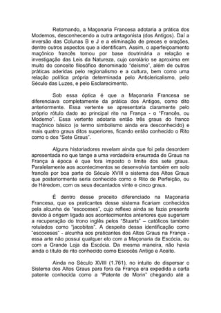 Retomando, a Maçonaria Francesa adotaria a prática dos
Modernos, desconhecendo a outra antagonista (dos Antigos). Daí a
inversão das Colunas B e J e a eliminação de preces e orações,
dentre outros aspectos que a identificam. Assim, o aperfeiçoamento
maçônico francês tomou por base doutrinária a relação e
investigação das Leis da Natureza, cujo corolário se aproxima em
muito do conceito filosófico denominado “deísmo”, além de outras
práticas aderidas pelo regionalismo e a cultura, bem como uma
relação política própria determinada pelo Anticlericalismo, pelo
Século das Luzes, e pelo Esclarecimento.
Sob essa óptica é que a Maçonaria Francesa se
diferenciava completamente da prática dos Antigos, como dito
anteriormente. Essa vertente se apresentaria claramente pelo
próprio rótulo dado ao principal rito na França - o “Francês, ou
Moderno”. Essa vertente adotaria então três graus do franco
maçônico básico (o termo simbolismo ainda era desconhecido) e
mais quatro graus ditos superiores, ficando então conhecido o Rito
como o dos “Sete Graus”.
Alguns historiadores revelam ainda que foi pela desordem
apresentada no que tange a uma verdadeira enxurrada de Graus na
França à época é que fora imposto o limite dos sete graus.
Paralelamente aos acontecimentos se desenvolvia também em solo
francês por boa parte do Século XVIII o sistema dos Altos Graus
que posteriormente seria conhecido como o Rito de Perfeição, ou
de Héredom, com os seus decantados vinte e cinco graus.
É dentro desse preceito diferenciado na Maçonaria
Francesa, que os praticantes desse sistema ficariam conhecidos
pela alcunha de “escoceses”, cujo reflexo ainda se fazia presente
devido à origem ligada aos acontecimentos anteriores que sugeriam
a recuperação do trono inglês pelos “Stuarts” – católicos também
rotulados como “jacobitas”. A despeito dessa identificação como
“escoceses” - alcunha aos praticantes dos Altos Graus na França -
essa arte não possui qualquer elo com a Maçonaria da Escócia, ou
com a Grande Loja da Escócia. Da mesma maneira, não havia
ainda o título de rito conhecido como Escocês Antigo e Aceito.
Ainda no Século XVIII (1.761), no intuito de dispersar o
Sistema dos Altos Graus para fora da França era expedida a carta
patente conhecida como a “Patente de Morin” chegando até a
 
