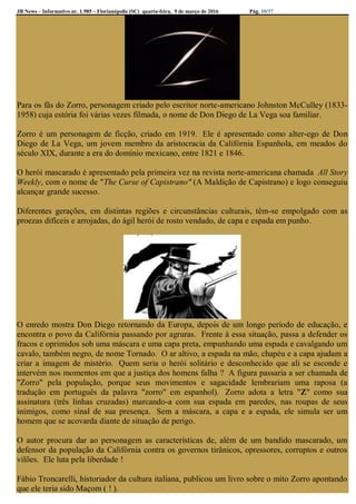 JB News – Informativo nr. 1.985 – Florianópolis (SC) quarta-feira, 9 de março de 2016 Pág. 10/37
Para os fãs do Zorro, personagem criado pelo escritor norte-americano Johnston McCulley (1833-
1958) cuja estória foi várias vezes filmada, o nome de Don Diego de La Vega soa familiar.
Zorro é um personagem de ficção, criado em 1919. Ele é apresentado como alter-ego de Don
Diego de La Vega, um jovem membro da aristocracia da Califórnia Espanhola, em meados do
século XIX, durante a era do domínio mexicano, entre 1821 e 1846.
O herói mascarado é apresentado pela primeira vez na revista norte-americana chamada All Story
Weekly, com o nome de "The Curse of Capistrano" (A Maldição de Capistrano) e logo conseguiu
alcançar grande sucesso.
Diferentes gerações, em distintas regiões e circunstâncias culturais, têm-se empolgado com as
proezas difíceis e arrojadas, do ágil herói de rosto vendado, de capa e espada em punho.
O enredo mostra Don Diego retornando da Europa, depois de um longo período de educação, e
encontra o povo da Califórnia passando por agruras. Frente à essa situação, passa a defender os
fracos e oprimidos sob uma máscara e uma capa preta, empunhando uma espada e cavalgando um
cavalo, também negro, de nome Tornado. O ar altivo, a espada na mão, chapéu e a capa ajudam a
criar a imagem de mistério. Quem seria o herói solitário e desconhecido que ali se esconde e
intervém nos momentos em que a justiça dos homens falha ? A figura passaria a ser chamada de
"Zorro" pela população, porque seus movimentos e sagacidade lembrariam uma raposa (a
tradução em português da palavra "zorro" em espanhol). Zorro adota a letra "Z" como sua
assinatura (três linhas cruzadas) marcando-a com sua espada em paredes, nas roupas de seus
inimigos, como sinal de sua presença. Sem a máscara, a capa e a espada, ele simula ser um
homem que se acovarda diante de situação de perigo.
O autor procura dar ao personagem as características de, além de um bandido mascarado, um
defensor da população da Califórnia contra os governos tirânicos, opressores, corruptos e outros
vilões. Ele luta pela liberdade !
Fábio Troncarelli, historiador da cultura italiana, publicou um livro sobre o mito Zorro apontando
que ele teria sido Maçom ( ! ).
 