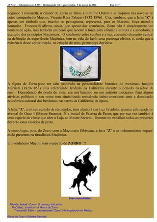 JB News – Informativo nr. 1.985 – Florianópolis (SC) quarta-feira, 9 de março de 2016 Pág. 11/37
Segundo Troncarelli, o criador de Zorro se filiou à Sublime Ordem e se inspirou nas novelas de
outro companheiro Maçom, Vicente Riva Palacio (1832-1896). Cita, também, que a letra "Z" é
apenas um símbolo que, inscrito no pentagrama, representa, para os Maçons, força moral e
honradez. Troncarelli afirma, ainda, que apesar das aparências, Zorro não é simplesmente um
homem de ação, mas também um herói que recorre à força para afirmar a cultura e a sabedoria, a
exemplo dos princípios Maçônicos. O confronto entre sombra e a luz, enquanto elemento central
na definição da experiência Maçônica, tem na vida do herói uma presença efetiva, e, ainda que a
existência desse aproximação, na criação do mito, permaneça duvidosa.
A figura de Zorro pode ter sido inspirada na personalidade histórica do mexicano Joaquin
Murrieta (1829-1853) uma celebridade lendária na Califórnia durante o período da febre do
ouro. Dependendo do ponto de vista, era um bandido ou um patriota mexicano. Para alguns
ativistas políticos o seu nome tem simbolizado resistência latino-americano ante a dominação
econômico-cultural dos britânicos nas terras da Califórnia, da época.
A letra "Z", com seu sentido de resplendor, uma alusão à sua Luz Criadora, aparece estampada no
avental do Grau 4 (Mestre Secreto). É a inicial da Palavra de Passe, que por sua vez também é
uma espécie de chave que abre a Loja ao Mestre Secreto. Durante os trabalhos todos os presentes
deverão estar vestidos de preto.
A simbologia, pois, do Zorro com a Maçonaria (Máscara, a letra "Z" e as indumentárias negras)
estão presentes na ritualística Maçônica.
E o verdadeiro Maçom tem o espírito de ZORRO !!!
bras consultadas:
Allende, Isabel - Zorro - O começo da Lenda
McCulley, Johnston - A Marca do Zorro
Troncarelli, Fábio - La leyendade "Zorro" y la Inquisición en México
Ritual do Grau 4 (Mestre Secreto)
 
