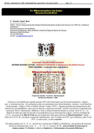 JB News – Informativo nr. 1.985 – Florianópolis (SC) quarta-feira, 9 de março de 2016 Pág. 12/37
Ir Ricardo Caselli Moni
-------------------------------
TRGA - Técnico Responsável pela Gestão Ambiental das Bases da Bacia de Campos com CNPJ de Imbetiba e
Imboassica
Petrobras/ Serviços Compartilhado
Gerencia de Segurança, Meio Ambiente e Saude da Regional Bacia de Campos
Gerente de Meio Ambiente
Tel: 22-2753-0445
E-mail : moni@petrobras.com.br
SCOTLAND – HOUSE OF FREE-MASONRY
INFORME MASONIC LECTURE - PRAESTO UT PRAESTEM- In Memmoriam Bro.William Preston
THREE UNICORNS - I undertake that I may perform
Observações em Loja
Templo de salomão - ‫בית‬ ‫,המקדש‬ Beit Hamiqdash
Chrstian Van Adrichen – 1584
Transcrevo um trabalho que entendo atual de 1997 sobre observações que fiz dos procedimentos , objetos ,
usos e costumes em loja . As verificações estão em consonância com várias literaturas , inclusive os de Ritual do
século passado - Ragon ( 1859 ) e Grande Oriente Unido ( 1879 ) - algumas questões me intrigaram pois não
estavam em correspondência com o que era descrito e observava nas lojas . Inclusive me deixou a impressão uma
mistura de Ritos ( Adoniramita , Moderno e York ) e Ritual Emulation durante as sessões do R.'.E.'.A .'. A.'. .
Depois fui saber que cada um quis dar a sua preferência sem se preocupar das origens . Um foi o fundador da
G.'.L.'. que gostava do Rito de York que na verdade nem sabia que se tratava do Ritual Emulation - Inglês .
Outro foi o G.'.O.'.B.'. em alterar os graus do Adonhiramita , dos 13 criados em 1785 , por Guilleman , para 33 em
1973 . E outros mais , os ditos enxertos.
Na minha opinião o R.: E.: A.: A.: deveria ser o mesmo para TODAS as obediências , pois práticas de ritual não
devem ser diferentes para as G .: L .: , G .: O .: I.'. e nem G.'.O.'.B.'. pois no fundo tiveram uma só
origem comum. Na Escócia e depois na Inglaterra . Então porque esta grande diferença ?
5 – Observações em Loja
Ricardo Caselli Moni
Hercule Spoladore
 