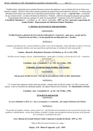 JB News – Informativo nr. 1.985 – Florianópolis (SC) quarta-feira, 9 de março de 2016 Pág. 13/37
Também deixo registrado que na própria literatura existem divergências e que as leituras devem ser feitas com
bastante cuidado . Inclusive talvez daí a grande geradora da origem destes procedimentos diversos. As observações
efetuadas foram feitas com critério de se apresentar primeiramente o uso , ou seja , o que foi visto , a conclusão
do que estaria correto e as bases literárias da afirmativa . Portanto , elaborei esta pequena pesquisa que qualquer
irregularidade observada por qualquer Ir.'.pode ser encaminhada " conforme consta em Castellani , José .
Consultório Maçônico V . 1.a Edição , p - 66 , item 5 , Ed.Trolha . 1997" ao Ven .'.para pôr à apreciação do
Irmão Orador - Representante do Ministério Publico Maçônico:
1. Abertura do Livro da Lei feita pelo Orador .
Argumentação ;
No Rito Escocês a abertura do Livro da lei é feita pelo Ex- Venerável – mais novo , ou pôr um Ex-
Venerável em sua falta , e ai sim quando de sua falta pelo Irm .: Orador .
Justificativa :
“ A função especifica do Ex- venerável Mestre é abrir o livro da lei Sagrada . Como oficiante ao abrir o Livro da
Lei sagrada colabora com sua experiência espiritual que se estende pôr mais uma gestão.”
Camino , Rizzardo .Ritualistica Maçonica. Ed.Madras. p- 44 ,1.a Ed. 1998.
“ No Rito escocês Antigo e Aceito , tradicionalmente , quem abre ( e Fecha ) o Livro da Lei é o Ex – venerável
mais recente ”
Castellani , José . Consultório V , p –136 , Ed .Trolha , 1996 .
2. Reunião na Sala dos Passos Perdidos com Orações
Argumentação :
Não faz parte do Rito Escocês . Este tipo de procedimento é feito no Rito Adoniramita .
Justificativa :
“ E´ correto fazer algumas orações antes da entrada , estando todos na fila do cortejo ? R: Não é correta esta
pratica e nem no momento de meditação pedido pôr alguns Mestres de Cerimonia . No Adoniramita é correto .
Castellani , José . Consultório IV , p-141 , Ed .Trolha , 1996.
3.Uso da Cor azul em Loja
Arguentação :
As cores utilizadas no R.E.A.A. são a cor purpura e o carmesim , pôr origens históricas dos Stuarts .
Justificativa :
“ As paredes do templo, cortinas , mesas, docel ,etc, são forradas de encarnado no rito escossez de azul nos ritos
moderno e adonhiramita , nestes dous últimos os galões e franjas dos parâmetros devem de prata ou de fazendo
de cor branca e no primeiro de ouro ”
Leis e Rituais do Grande Oriente Unido e Supremo Conselho do Brasil . 1879 p- 319.
“ Dans le Rite Ecossais la tenture est rouge ”
Ragon , J.M . Rituel d’Apprenti , p-22 , 1859 .
 