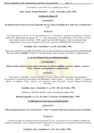 JB News – Informativo nr. 1.985 – Florianópolis (SC) quarta-feira, 9 de março de 2016 Pág. 14/37
“ Encarnado é a cor do R.E.A.A. e significa zelo e fervor ”
Aslan , Nicola . Grande Dicionário . , 1.a Ed , Ed, trolha , p-362 , 1996 .
4.Leitura do Salmo 133
Argumentação :
Na abertura do Livro da Lei no Grau Aprendiz deve ser lido o Evangelho de S. João Cap. 1,versículos de 1
a 5 .
Justificativa
“ Isso não acontece só no G .: O .: B.: mas também nas G.: L.: Brasileiras , que foram as primeiras a colocar o
Salmo 133 , influenciadas pôr algumas G .: L .: Norte Americanas , que trabalham no Rito de York . a leitura
desse salmo surgiu em Yorkshire , 1753 , quando nem havia Ritos Ingleses . Hoje só as Grande Lojas
Independentes é que usam o Evangelho de São João cap1 que é TRADICIONAL do Rito Escocês ”.
Castellani , José . Consultório V . p- 136 , Ed.Trolha , 1996 .
Note-se que a leitura do evangelho de São João é que é a mais apropriada a este grau quando fala das trevas e da
luz que é dado ao iniciado . O Salmo 133 seria apropriado a todos os graus, pois fala no companheirismo .
5 . As vezes flatam estrelas na abóbada do templo .
Argumentação :
Muitas estrelas e planetas faltam como a indicação de colunas zodiacais : mercúrio , Júpiter , Arcturus ,
Vênus e Saturno correspondentes a cargos em loja .
Justificativa :
“ Em relação a cosmologia - ou teo cosmologia – já que os astros visiveis eram deuses da humanidade –
encontramos a representação astronômica das Dignidades e demais oficiais .... Venerável – Júpiter ; 1.o vigilante
– Marte ; 2.o vigilante – Vênus ; Orador – sol ; secretario - Lua ; Tesoureiro – Saturno ; Mestre de Cerimonia
– Mercúrio ; ”
Castellani , José . Consultório V . p- 159 – 160 . Ed .Trolha . 1996
Verificar no Ritual do Aprendiz todas as estrelas que compõe a loja .
Ritual do Aprendiz . G .: O .: B.: Parte I . Gravuras . D Aboboda celeste . 1998 .
6. Solicitação do Tronco para Construção de lojas
Argumentação :
Pela etimologia da palavra que vem do francês “ tronc” só se pode utilizar para auxiliar pessoas necessitadas
.
Justificativa:
“ O tronco só pode ser usado para obras assistenciais da Loja , ou seja para socorro e amparo a Maçons ou
profanos necessitados . O seu conteúdo não deve nem mesmo ser usado para a construção do Templo da Própria
oficina ...”
Castellani , José . Consultório V . p-32 , Ed,. Trolha . 1996 .
 