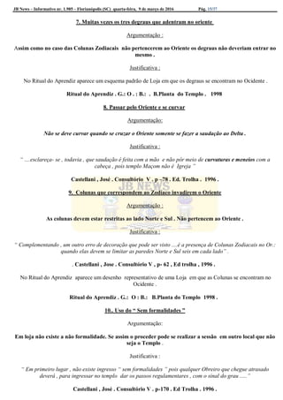 JB News – Informativo nr. 1.985 – Florianópolis (SC) quarta-feira, 9 de março de 2016 Pág. 15/37
7. Muitas vezes os tres degraus que adentram no oriente
Argumentação :
Assim como no caso das Colunas Zodiacais não pertencerem ao Oriente os degraus não deveriam entrar no
mesmo .
Justificativa :
No Ritual do Aprendiz aparece um esquema padrão de Loja em que os degraus se encontram no Ocidente .
Ritual do Aprendiz . G.: O . : B.: . B.Planta do Templo . 1998
8. Passar pelo Oriente e se curvar
Argumentação:
Não se deve curvar quando se cruzar o Oriente somente se fazer a saudação ao Delta .
Justificativa :
“ ....esclareça- se , todavia , que saudação é feita com a mão e não pôr meio de curvaturas e meneios com a
cabeça , pois templo Maçom não é Igreja ”
Castellani , José . Consultório V . p –78 . Ed. Trolha . 1996 .
9. Colunas que correspondem ao Zodíaco invadirem o Oriente
Argumentação :
As colunas devem estar restritas ao lado Norte e Sul . Não pertencem ao Oriente .
Justificativa :
“ Complementando , um outro erro de decoração que pode ser visto ....é a presença de Colunas Zodiacais no Or.:
quando elas devem se limitar as paredes Norte e Sul seis em cada lado” .
. Castellani , Jose . Consultório V , p- 62 , Ed trolha , 1996 .
No Ritual do Aprendiz aparece um desenho representativo de uma Loja em que as Colunas se encontram no
Ocidente .
Ritual do Aprendiz . G.: O : B.: B.Planta do Templo 1998 .
10.. Uso do “ Sem formalidades ”
Argumentação:
Em loja não existe a não formalidade. Se assim o proceder pode se realizar a sessão em outro local que não
seja o Templo .
Justificativa :
“ Em primeiro lugar , não existe ingresso “ sem formalidades ” pois qualquer Obreiro que chegue atrasado
deverá , para ingressar no templo dar os passos regulamentares , com o sinal do grau .....”
Castellani , José . Consultório V . p-170 . Ed Trolha . 1996 .
 