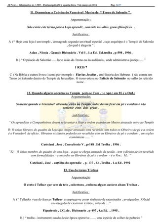 JB News – Informativo nr. 1.985 – Florianópolis (SC) quarta-feira, 9 de março de 2016 Pág. 16/37
11. Denominar a Cadeira do Venerável Mestre de “ Trono de Salomão ” .
Argumentação :
Não existe este termo para a Loja aprendiz , somente nos altos graus filosóficos. .
Justificativa :
A ) “ Hoje uma loja é um templo , consagrado segundo um ritual especial , cujo arquétipo é o Templo de Salomão
, do qual é alegoria ” .
Aslan , Nicola . Grande Dicionário . Vol 1 , 1.a Ed . Ed.trolha , p-598 , 1996 .
B ) “ O palacio de Salomão ......fez o salão do Trono ou da audiência , onde administrava justiça ..... ”
1 REIS 7
C ) Na Biblia e outros livros ( como por exemplo : Flavius Josefus , em Historia dos Hebreus ) não consta um
Trono de Salomão dentro do Templo de Jerusalém . O trono estava no Palácio de Salomão no salão do referido
nome .
12. Quando alguém adentra no Templo pede-se Com . : e Apr.: em Pé e a Ord.:
Argumentação;
Somente quando o Venerável atrasado entra no Templo todos devem ficar em pé e a ordem e não
somente estes dois graus .
justificativa :
“ Os aprendizes e Companheiros devem se levantar e ficar a ordem quando um Mestre atrasado entra ao Templo
?
R: O único Obreiro do quadro da Loja que chegar atrasado sera recebido com todos os Obreiros de pé e a ordem
é o Venerável de oficio . Obreiros visitantes poderão ser recebidos com os Obreiros de pé e a ordem , em seções
econômicas ...... ”
Castelani , Jose . Consultorio V , p-148 , Ed Trolha . 1996 .
”32 – O único membro do quadro de uma loja , a que se chega atrasado da sessão , tem o direito de ser recebido
com formalidades - com todos os Obreiros de pé e a ordem - é o Ven.: M.: ”
Catellani , José . cartilha do aprendiz . p- 137 , Ed .Trolha . 1.a Ed . 1992
13. Uso do termo Trolhar
Argumentação
O certo é Telhar que vem de teto , cobertura , embora alguns autores citam Trolhar .
Justificativa :
A ) “ Telhador vem do frances Tuileur e emprega-se como sinônimo de examinador , averiguador . Oficial
encarregado de examinar irmãos , antes de ....”
Figueiredo , J.G. de . Dicionario . p-497 , 4,a Ed. , 1995 .
B ) “ trolha - instrumento usado desde época operativa ....... uma espécie de colher de pedreiro ”
 
