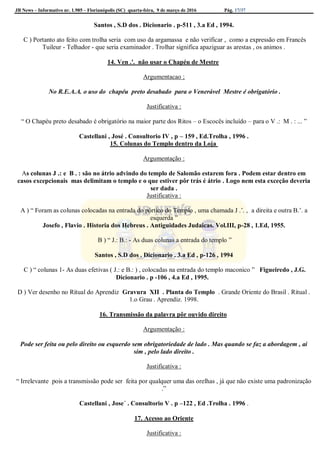 JB News – Informativo nr. 1.985 – Florianópolis (SC) quarta-feira, 9 de março de 2016 Pág. 17/37
Santos , S.D dos . Dicionario . p-511 , 3.a Ed , 1994.
C ) Portanto ato feito com trolha seria com uso da argamassa e não verificar , como a expressão em Francês
Tuileur - Telhador - que seria examinador . Trolhar significa apaziguar as arestas , os animos .
14. Ven .'. não usar o Chapéu de Mestre
Argumentacao ;
No R.E.A.A. o uso do chapéu preto desabado para o Venerável Mestre é obrigatório .
Justificativa :
“ O Chapéu preto desabado é obrigatório na maior parte dos Ritos – o Escocês incluído – para o V .: M . : ... ”
Castellani , José . Consultorio IV , p – 159 , Ed.Trolha , 1996 .
15. Colunas do Templo dentro da Loja
Argumentação :
As colunas J .: e B . : são no átrio advindo do templo de Salomão estarem fora . Podem estar dentro em
casos excepcionais mas delimitam o templo e o que estiver pôr trás é átrio . Logo nem esta exceção deveria
ser dada .
Justificativa :
A ) “ Foram as colunas colocadas na entrada do pórtico do Templo , uma chamada J .’. , a direita e outra B.’. a
esquerda ”
Josefo , Flavio . Historia dos Hebreus . Antiguidades Judaicas. Vol.III, p-28 , 1.Ed, 1955.
B ) “ J.: B.: - As duas colunas a entrada do templo ”
Santos , S.D dos . Dicionario . 3.a Ed , p-126 , 1994
C ) “ colunas 1- As duas efetivas ( J.: e B.: ) , colocadas na entrada do templo maconico ” Figueiredo , J.G.
Dicionario . p -106 , 4.a Ed , 1995.
D ) Ver desenho no Ritual do Aprendiz Gravura XII . Planta do Templo . Grande Oriente do Brasil . Ritual .
1.o Grau . Aprendiz. 1998.
16. Transmissão da palavra pôr ouvido direito
Argumentação :
Pode ser feita ou pelo direito ou esquerdo sem obrigatoriedade de lado . Mas quando se faz a abordagem , ai
sim , pelo lado direito .
Justificativa :
“ Irrelevante pois a transmissão pode ser feita por qualquer uma das orelhas , já que não existe uma padronização
.”
Castellani , Jose´ . Consultorio V . p –122 , Ed .Trolha . 1996 .
17. Acesso ao Oriente
Justificativa :
 