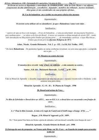 JB News – Informativo nr. 1.985 – Florianópolis (SC) quarta-feira, 9 de março de 2016 Pág. 18/37
Só devem ter acesso as dignidades e autoridades do SIMBOLISMO , além do Grão Mestre e seu adjunto,
componentes da alta administração , conselheiros , deputados , membros dos tribunais , mestres instalados .
Altos graus só são considerados em suas próprias oficinas .
18. Uso do balandrau ate o joelho ou um pouco abaixo dos mesmos
Argumentação :
O correto seria utilizar até os calcanhares já que o Balandrau é uma veste talar .
Justificativa :
“ espécie de opa ou beca com mangas ....O uso do balandrau ...é uma peculiaridade da maçonaria brasileira ....
pois nenhum autor .... se refere a ele fora do Brasil . A nosso ver remonta a ultima metade do século XIX , tendo
sido introduzido na Maçonaria pelos Irmãos que faziam parte ,...., de irmandades católicas e lojas Macônicas ,
Irmãos que foram pivô da Questao Religiosa de 1872. ”
Aslan , Nicola . Grande Dicionario . Vol. 2 . p - 152 , 1.a Ed, Ed. Trolha . 1997.
“ Do latim Balandrana . Os penitentes ligados as varias confrarias revestiam -se com uma capa preta e comprida
ate os pés ...... ” .
19. Mosaico no centro da Loja
Argumentação :
O mosaico deve revestir toda a loja , no ocidente , e não somente ao centro .
Santos , S.D. dos . Dicionario Ilustrado . 3.a Ed . , p-49 , 1994.
Justificativa :
Vide no Ritual do Aprendiz o desenho esquemático de uma loja em que o mosaico reveste todo o Ocidente e não
somente uma parte deste.
Ritual do Aprendiz . G.: O .: B .: B .Planta do Templo . 1998
20. Dossel azul acima do Ven.:
Argumentação :
No Rito de Schröeder o Dossel deve ser AZUL , mas no R.E.A.A. o dossel deve ser encarnado com franjas de
ouro .
Justificativa :
A ) “ Pour le Rite écossais , le dais et le tapis de l’autel sont d’étoff rouge a frange d’Or ....... ”
Ragon , J.M. Rituel d’Apprenti. p-24 , 1859 .
B ) “ Este painel fica bem em frente a porta de entrada e sob um dossel vermelho com franjas de ouro ”
Ritual do Aprendiz . Grande Oriente do Brasil . p-6 . 1998
21.Entrega do saco de propostas ou Tronco pelo Hosp.: ou M.: Ccer.: ao Guarda do templo para proceder
a sua vez
Argumentação :
 