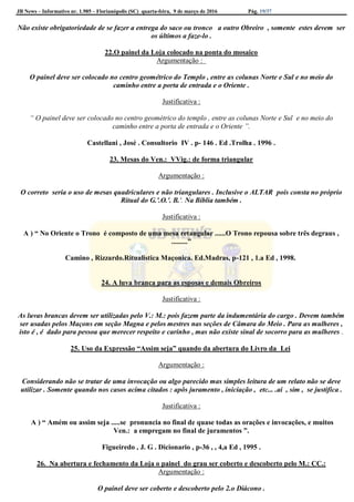 JB News – Informativo nr. 1.985 – Florianópolis (SC) quarta-feira, 9 de março de 2016 Pág. 19/37
Não existe obrigatoriedade de se fazer a entrega do saco ou tronco a outro Obreiro , somente estes devem ser
os últimos a faze-lo .
22.O painel da Loja colocado na ponta do mosaico
Argumentação :
O painel deve ser colocado no centro geométrico do Templo , entre as colunas Norte e Sul e no meio do
caminho entre a porta de entrada e o Oriente .
Justificativa :
“ O painel deve ser colocado no centro geométrico do templo , entre as colunas Norte e Sul e no meio do
caminho entre a porta de entrada e o Oriente ”.
Castellani , José . Consultorio IV . p- 146 . Ed .Trolha . 1996 .
23. Mesas do Ven.: VVig.: de forma triangular
Argumentação :
O correto seria o uso de mesas quadriculares e não triangulares . Inclusive o ALTAR pois consta no próprio
Ritual do G.'.O.'. B.'. Na Bíblia também .
Justificativa :
A ) “ No Oriente o Trono é composto de uma mesa retangular ......O Trono repousa sobre três degraus ,
.........”
Camino , Rizzardo.Ritualistica Maçonica. Ed.Madras, p-121 , 1.a Ed , 1998.
24. A luva branca para as esposas e demais Obreiros
Justificativa :
As luvas brancas devem ser utilizadas pelo V.: M.: pois fazem parte da indumentária do cargo . Devem também
ser usadas pelos Maçons em seção Magna e pelos mestres nas seções de Câmara do Meio . Para as mulheres ,
isto é , é dado para pessoa que merecer respeito e carinho , mas não existe sinal de socorro para as mulheres .
25. Uso da Expressão “Assim seja” quando da abertura do Livro da Lei
Argumentação :
Considerando não se tratar de uma invocação ou algo parecido mas simples leitura de um relato não se deve
utilizar . Somente quando nos casos acima citados : apôs juramento , iniciação , etc... .ai , sim , se justifica .
Justificativa :
A ) “ Amém ou assim seja .....se pronuncia no final de quase todas as orações e invocações, e muitos
Ven.: a empregam no final de juramentos ”.
Figueiredo , J. G . Dicionario , p-36 , , 4,a Ed , 1995 .
26. Na abertura e fechamento da Loja o painel do grau ser coberto e descoberto pelo M.: CC.:
Argumentação :
O painel deve ser coberto e descoberto pelo 2.o Diácono .
 