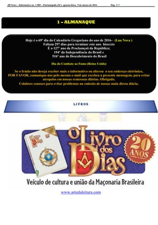 JB News – Informativo nr. 1.985 – Florianópolis (SC) quarta-feira, 9 de março de 2016 Pág. 2/37
www.artedaleitura.com
1 – ALMANAQUE
Hoje é o 69º dia do Calendário Gregoriano do ano de 2016– (Lua Nova )
Faltam 297 dias para terminar este ano bissexto
É o 127º ano da Proclamçaõ da República;
194º da Independência do Brasil e
516º ano do Descobrimento do Brasil
Dia do Combate ao Fumo (Reino Unido)
Se o Irmão não deseja receber mais o informativo ou alterou o seu endereço eletrônico,
POR FAVOR, comunique-nos pelo mesmo e-mail que recebeu a presente mensagem, para evitar
atropelos em nossas remesssas diárias. Obrigado.
Colabore conosco para evitar problemas na emissão de nossas mala direta diária.
L I V R O S
 