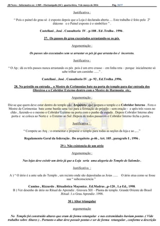 JB News – Informativo nr. 1.985 – Florianópolis (SC) quarta-feira, 9 de março de 2016 Pág. 20/37
Justificativa :
“ Pois o painel do grau só é exposto depois que a Loja é declarada aberta .... Este trabalho é feito pelo 2º
diácono e o Painel exposto é o simbólico ” .
Castellani , José . Consultorio IV . p-108 . Ed .Trolha . 1996 .
27. Os passos do grau executados arrastando-se os pés
Argumentação :
Os passos são executados sem se arrastar os pés já que arrasta-los é incorreto.
Justificativa :
“ O Ap.: dá os três passos nunca arrastando os pés pois é um erro crasso – em linha reta – porque inicialmente só
sabe trilhar um caminho ......” .
Castellani , José . Consultorio IV , p- 92 , Ed.Trolha ,1996.
28. No préstilo ou entrada , o Mestre de Cerimonias bate na porta do templo para dar entrada dos
Obreiros e o Cobridor Externo dentro com o Mestre de Harmonia etc..
Argumentação :
Diz-se que quem deve estar dentro do templo são Arquiteto que prepara o templo e o Cobridor Interno . Fora o
Mestre de Cerimonias bate como bastão uma vez para a formação do préstilo - sem oração - e apôs três vezes no
chão , fazendo-o o mesmo o Cobridor Externo na porta com o punho da espada . Depois Cobridor Interno abre
porta e se coloca ao Norte e o Externo ao Sul .Depois de todos passarem o Cobridor Interno fecha a porta .
Justificativa :
“ Compete ao Arq .: o oramentar e preparar o templo para todas as seções da loja e ao ,....”
Regulamento Geral da federação . Do arquiteto .p-46 , Art. 105 , paragrafo I , 1996 .
29 ) Não existencia de um atrio
Argumentação :
Nas lojas deve existir um átrio já que a Loja seria uma alegoria do Templo de Salomão .
Justificativa :
A ) “ O átrio é a ante sala do Templo , um recinto onde são depositadas as Joias ...... O átrio atua como se fosse
sua “ subconsciencia ”
Camino , Rizzardo . Ritualistica Maçonica . Ed.Madras .,p-120 , 1.a Ed., 1998.
B ) Ver desenho do átrio no Ritual do Aprendiz . Gravura XII – Planta do templo. Grande Oriente do Brasil
.Ritual .1.o Grau Aprendiz .1998.
30 ) Altar triangular
argumentação
No Templo foi construído altares que eram de forma retangular e nas extremidades haviam pontas .( Vide
trabalho sobre Altares ) . Portanto o altar deve possuir pontas e ser de forma retangular , conforme a descrição
 