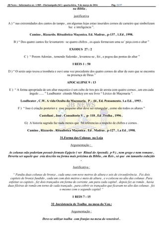 JB News – Informativo nr. 1.985 – Florianópolis (SC) quarta-feira, 9 de março de 2016 Pág. 21/37
na Biblia .
justificativa
A ) “ nas extremidades dos cantos do tampo , em algumas lojas estao inseridos cornos de carneiro que simbolizam
luz e inteligencia ”.
Camino , Rizzardo. Ritualistica Maçonica. Ed. Madras , p-137 , 1.Ed , 1998.
B ) “ Dos quatro cantos fez levantarem –se quatro chifres , os quais formavam uma so´ peça com o altar ”
EXODUS 27 : 2
C ) “ Porem Adonias , temendo Salomão , levantou-se , foi , e pegou das pontas do altar ”
I REIS 1 : 50
D ) “ O sexto anjo tocou a trombeta e ouvi uma voz procedente dos quatro cornos do altar de ouro que se encontra
na presença de Deus ”
APOCALIPSE 9 : 13
E ) “ A forma apropriada de um altar maçonico é um cubo de tres pes de aresta com quatro cornos , um em cada
ângulo ...... ” Leadbeater citando Mackey em seu livro “ Léxico de Maçonaria ”.
Leadbeater , C.W. A vida Oculta da Maçonaria. P – 44 , Ed. Pensamento. 1.a Ed. , 1993 .
F ) “ Isso é criação posterior e esse pequeno altar deve ser retangular , como são todos os altares ”
Castellani , José . Consultorio V , p- 118 , Ed .Trolha , 1996 .
G) A historia sagrada faz nada menos que 54 referencias a respeito de chifres e cornos .
Camino , Rizzardo . Ritualistica Maçonica . Ed . Madras . p-127 , 1.a Ed , 1998.
31.Forma das Colunas na Loja
Argumentação :
As colunas não poderiam possuir formato Egípcio ( ver Ritual do Aprendiz p-9 ) , nem grego e nem romano .
Deveria ser aquele que esta descrito na forma mais próxima da Biblia , em Reis , só que em tamanho reduzido
.
Justificativa :
“ Fundiu duas colunas de bronze , cada uma com nove metros de altura e seis de circunferência . Fez dois
capiteis de bronze fundido , cada um com dois metros e meio de altura , e o colocou no alto das colunas .Para
enfeitar os capiteis , fez dois trançados em forma de corrente ,um para cada capitel . depois fez as romãs , havia
duas fileiras de romãs em torno de cada trançado , para cobrir os trançados que ficavam no alto das colunas . fez
o mesmo com o segundo capitel ”
1 REIS 7 : 15
32 .Inexistencia de Toalha na mesa do Ven.:
Argumentação :
Deve-se utilizar toalha com franjas na mesa do venerável .
 