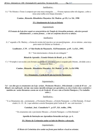 JB News – Informativo nr. 1.985 – Florianópolis (SC) quarta-feira, 9 de março de 2016 Pág. 22/37
Justificativa :
A ) “ No Oriente o Trono é composto por uma mesa retangular......... O trono repousa sobre três degraus ; cobre a
mesa uma toalha com franjas douradas .”
Camino , Rizzardo .Ritualistica Maçonica. Ed. Madras .,p-121, 1.a Ed , 1998
33 ) Abaulamento da Loja ao Oriente
Argumentação
O Formato da Loja deve seguir as características do Templo de Jerusalém portanto , não deve possuir
abaulamentos , e outras formas , e sim ser conforme descreve-se abaixo.
Justificativa
A ) “ segundo o Dr. Mackey , a forma do recinto da Loja deve ser um paralelogramo , de no mínimo , uma terça
parte maior do Oriente ao Ocidente ... ”
Leadbeater , C.W . A Vida Oculta da Maçonaria . Ed.Pensamento . p-45 . 1.a Ed ., 1993.
B ) “ Tem interiormente a forma de um retângulo ”
Ritual do Aprendiz . Grande Oriente do Brasil . p- 6 , 1998 .
C ) “ O templo é um recinto com formato quadrilátero ; uma terça parte é ocupado pelo Oriente , dividido com a
Camara do Meio .... ”
Camino , Rizzardo . Ritualistica Maçonica . Ed .Madras , p-120 , 1.a Ed 1998.
34 ) Ornamento : Corda de 81 nós ou Estrela Flamejante
Argumentação :
Foi – nos dito que os ornamentos em Loja seriam , Pavimento Mosaico , Orla dentada e corda de 81 nos , no
Ritual e em explicação em loja mas numa Apostila entregue aos aprendizes, as cinco Lições cita o contrário e
também em varias literaturas consta em vez de Corda de 81 nos e sim a Estrela Flamígera .( Ver trabalho
sobre ) .
Justificativa :
“ E os Ornamentos são , corretamente , o Pavimento Mosaico , a Estrela Flamejante e a Orla Dentada . O ritual
citado ( G.: O .: B.: ) que substitui a estrela flamejante pela Corda de 81 nos está incorreto ” .
Castelani , José . Consultorio V . p-137 , Ed . trolha , 1996.
“ Os ornamentos são o pavimento Mosaico , a Estrela Flamigera e a Orla Dentada ”
Apostila de Instrução aos Aprendizes fornecido em Loja . p- 4 .
35 ) Mestre de Cerimonias andar ao lado do Obreiro e abraçado
Argumentação :
O Mestre de Cerimônias deve andar na frente para indicar o local ou orientar.
 