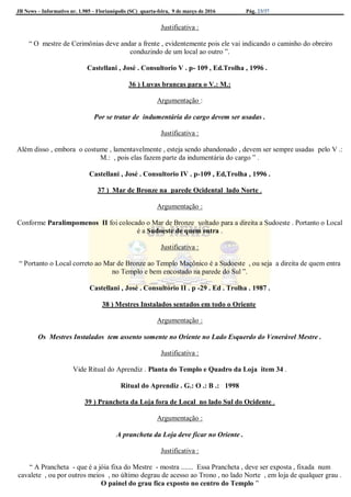 JB News – Informativo nr. 1.985 – Florianópolis (SC) quarta-feira, 9 de março de 2016 Pág. 23/37
Justificativa :
“ O mestre de Cerimônias deve andar a frente , evidentemente pois ele vai indicando o caminho do obreiro
conduzindo de um local ao outro ”.
Castellani , José . Consultorio V . p- 109 , Ed.Trolha , 1996 .
36 ) Luvas brancas para o V.: M.:
Argumentação :
Por se tratar de indumentária do cargo devem ser usadas .
Justificativa :
Além disso , embora o costume , lamentavelmente , esteja sendo abandonado , devem ser sempre usadas pelo V .:
M.: , pois elas fazem parte da indumentária do cargo ” .
Castellani , José . Consultorio IV . p-109 , Ed,Trolha , 1996 .
37 ) Mar de Bronze na parede Ocidental lado Norte .
Argumentação :
Conforme Paralimpomenos II foi colocado o Mar de Bronze voltado para a direita a Sudoeste . Portanto o Local
é a Sudoeste de quem entra .
Justificativa :
“ Portanto o Local correto ao Mar de Bronze ao Templo Maçônico é a Sudoeste , ou seja a direita de quem entra
no Templo e bem encostado na parede do Sul ”.
Castellani , José . Consultório II . p -29 . Ed . Trolha . 1987 .
38 ) Mestres Instalados sentados em todo o Oriente
Argumentação :
Os Mestres Instalados tem assento somente no Oriente no Lado Esquerdo do Venerável Mestre .
Justificativa :
Vide Ritual do Aprendiz . Planta do Templo e Quadro da Loja item 34 .
Ritual do Aprendiz . G.: O .: B .: 1998
39 ) Prancheta da Loja fora de Local no lado Sul do Ocidente .
Argumentação :
A prancheta da Loja deve ficar no Oriente .
Justificativa :
“ A Prancheta - que é a jóia fixa do Mestre - mostra ....... Essa Prancheta , deve ser exposta , fixada num
cavalete , ou por outros meios , no último degrau de acesso ao Trono , no lado Norte , em loja de qualquer grau .
O painel do grau fica exposto no centro do Templo ”
 