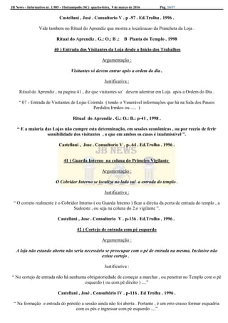 JB News – Informativo nr. 1.985 – Florianópolis (SC) quarta-feira, 9 de março de 2016 Pág. 24/37
Castellani , José . Consultorio V . p -97 . Ed.Trolha . 1996 .
Vide tambem no Ritual do Aprendiz que mostra a localizacao da Prancheta da Loja .
Ritual do Aprendiz . G.: O.: B .: B Planta do Templo . 1998
40 ) Entrada dos Visitantes da Loja desde o Inicio dos Trabalhos
Argumentação :
Visitantes só devem entrar após a ordem do dia .
Justificativa :
Ritual do Aprendiz , na pagina 41 , diz que visitantes so’ devem adentrar em Loja apos a Ordem do Dia .
“ 07 - Entrada de Visitantes de Lojas Coirmãs ( tendo o Venerável informações que há na Sala dos Passos
Perdidos Irmãos ou ..... )
Ritual do Aprendiz . G.: O.: B.: p-41 , 1998 .
“ E a maioria das Lojas não cumpre esta determinação, em sessões econômicas , ou por receio de ferir
sensibilidade dos visitantes , o que em ambos os casos é inadmissível ”.
Castellani , Jose . Consultorio V . p- 64 . Ed.Trolha . 1996 .
41 ) Guarda Interno na coluna do Primeiro Vigilante
Argumentação :
O Cobridor Interno se localiza no lado sul a entrada do templo .
Justificativa :
“ O correto realmente é o Cobridor Interno ( ou Guarda Interno ) ficar a direita da porta de entrada do templo , a
Sudoeste , ou seja na coluna do 2.o vigilante ”.
Castellani , Jose . Consultorio V . p-136 . Ed.Trolha . 1996 .
42 ) Cortejo de entrada com pé esquerdo
Argumentação :
A loja não estando aberta não seria necessário se preocupar com o pé de entrada na mesma. Inclusive não
existe cortejo .
Justificativa :
“ No cortejo de entrada não há nenhuma obrigatoriedade de começar a marchar , ou penetrar no Templo com o pé
esquerdo ( ou com pé direito ) ....”
Castellani , José . Consultório IV . p-116 . Ed Trolha . 1996 .
“ Na formação e entrada do préstilo a sessão ainda não foi aberta . Portanto , é um erro crasso formar esquadria
com os pés e ingressar com pé esquerdo ....”
 