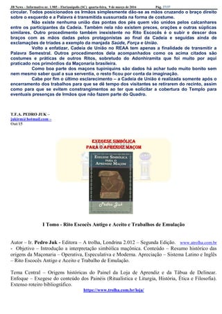 JB News – Informativo nr. 1.985 – Florianópolis (SC) quarta-feira, 9 de março de 2016 Pág. 27/37
circular. Todos posicionados os Irmãos simplesmente dão-se as mãos cruzando o braço direito
sobre o esquerdo e a Palavra é transmitida sussurrada na forma de costume.
Não existe nenhuma união das pontas dos pés quem vão unidos pelos calcanhares
entre os participantes da Cadeia. Também nela não existem preces, orações e outras súplicas
similares. Outro procedimento também inexistente no Rito Escocês é o subir e descer dos
braços com as mãos dadas pelos protagonistas ao final da Cadeia e seguidas ainda de
exclamações de tríades a exemplo da manjada Saúde, Força e União.
Volto a enfatizar, Cadeia de União no REAA tem apenas a finalidade de transmitir a
Palavra Semestral. Outros procedimentos dela acompanhados como os acima citados são
costumes e práticas de outros Ritos, sobretudo do Adonhiramita que foi muito por aqui
praticado nos primórdios da Maçonaria brasileira.
Como boa parte dos maçons tupiniquins são dados há achar tudo muito bonito sem
nem mesmo saber qual a sua serventia, o resto ficou por conta da imaginação.
Cabe por fim o último esclarecimento – a Cadeia de União é realizada somente após o
encerramento dos trabalhos para que se dê tempo dos visitantes se retirarem do recinto, assim
como para que se evitem constrangimentos ao ter que solicitar a cobertura do Templo para
eventuais presenças de Irmãos que não fazem parte do Quadro.
T.F.A. PEDRO JUK –
jukirm@hotmail.com –
Out/15
Exegese Simbólica
para o Aprendiz Maçom
I Tomo - Rito Escocês Antigo e Aceito e Trabalhos de Emulação
Autor – Ir. Pedro Juk - Editora – A trolha, Londrina 2.012 – Segunda Edição. www.atrolha.com.br
- Objetivo – Introdução a interpretação simbólica maçônica. Conteúdo – Resumo histórico das
origens da Maçonaria – Operativa, Especulativa e Moderna. Apreciação – Sistema Latino e Inglês
– Rito Escocês Antigo e Aceito e Trabalho de Emulação.
Tema Central – Origens históricas do Painel da Loja de Aprendiz e da Tábua de Delinear.
Enfoque – Exegese do conteúdo dos Painéis (Ritualística e Liturgia, História, Ética e Filosofia).
Extenso roteiro bibliográfico.
https://www.trolha.com.br/loja/
 