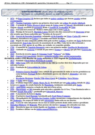JB News – Informativo nr. 1.985 – Florianópolis (SC) quarta-feira, 9 de março de 2016 Pág. 3/37
 1074 – O Papa Gregório VII declara que todos os padres católicos que fossem casados seriam
excomungados.
 1497 – Nicolau Copérnico registra sua primeira observação: um eclipse da estrela Aldebarã.
 1500 – A armada de Pedro Álvares Cabral zarpa de Lisboa rumo a Calecute, descobrindo a meio da
viagem o Brasil, território já português desde o Tratado de Tordesilhas de 1494.
 1513 – Giovanni di Lorenzo de' Medici é eleito papa com o nome Leão X.
 1521 – Domigo de Invocavit, Martinho Lutero durante oito dias consecutivos da Quaresma prega
oito sermões que ficam conhecidos por "Sermões de Invocavit".
 1704 – Guerra da Sucessão Espanhola: aclamado rei da Espanha em Viena, Carlos III, como se
intitulava, desembarca em Lisboa e é recebido com fausto invulgar.
 1765 – Depois de uma campanha pública feita pelo escritor Voltaire, os juízes em Paris declararam
postumamente Jean Calas inocente do assassinato de seu filho. Calas havia sido torturado e
executado em 1762, apesar de seu filho, na verdade, ter cometido suicídio.
 1796 – Casamento de Napoleão Bonaparte com a sua primeira mulher Josefina de Beauharnais.
 1839 – Assinado em Veracruz o tratado de paz entre a França e o México que põe fim à Guerra dos
pastéis.
 1842 – Estréia da terceira ópera de Giuseppe Verdi "Nabucco" em Milão.
 1862 – Guerra Civil Americana: Ocorre a primeira batalha entre navios encouraçados.
da história, onde o USS Monitor da União enfrentou o CSS Virginia da Confederação.
 1873 – Fundada a Real Polícia Montada do Canadá.
 1886 – Júlio Verne sofre um atentado contra a sua vida ao receber dois tiros disparados por seu
sobrinho Gaston.
 1911 – Fundação da Universidade de Lisboa.
 1916:
o Primeira Guerra Mundial: com a atitude de apresamento de todos os navios germânicos na
costa lusitana, Portugal declara oficialmente guerra em relação à Alemanha e aos seus
aliados.
o Revolução Mexicana: Pancho Villa ataca o povo de Columbus, Novo México.
 1924 – A Itália anexa Fiume.
 1932 – O último Imperador chinês, Henry Pu Yi, derrubado por um golpe militar datado de 1912,
tornava-se regente do estado-fantoche da Manchúria, totalmente controlado pelo Japão.
 1935 – Adolf Hitler anuncia a criação de uma nova força aérea.
 1954 – Macartismo: a CBS transmite pela televisão o episódio See It Now, "Uma Denúncia sobre o
Senador Joseph McCarthy", produzido por Edward R. Murrow.
 1959 – Lançamento da boneca Barbie.
 1964 – O primeiro Ford Mustang é produzido pela Ford Motor Company.
 1986 – Mergulhadores da Marinha dos Estados. Unidos encontram o compartimento da tripulação
do Challenger. Os corpos de todos os sete astronautas ainda estão no seu interior.
 1991 – Cerca de vinte mil pessoas vão às ruas no maior protesto desde então contra o presidente
Slobodan Miloševic em Belgrado. Duas pessoas são mortas e tanques são colocados nas ruas.
 2006 – Descoberta água em estado líquido em Encélado, a sexta maior lua de Saturno.
 2011 - Termina o último voo do ônibus espacial Discovery.
Eventos históricos - (Fonte: https://pt.wikipedia.org/wiki)
Aprofunde seu conhecimento clicando nas palavras sublinhadas
 