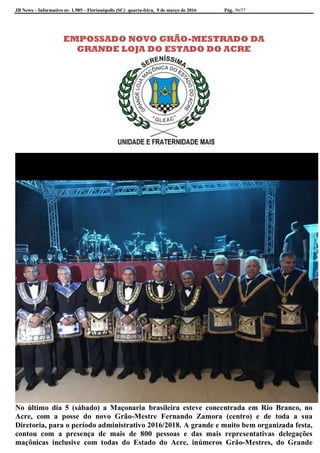JB News – Informativo nr. 1.985 – Florianópolis (SC) quarta-feira, 9 de março de 2016 Pág. 30/37
EMPOSSADO NOVO GRÃO-MESTRADO DA
GRANDE LOJA DO ESTADO DO ACRE
No último dia 5 (sábado) a Maçonaria brasileira esteve concentrada em Rio Branco, no
Acre, com a posse do novo Grão-Mestre Fernando Zamora (centro) e de toda a sua
Diretoria, para o período administrativo 2016/2018. A grande e muito bem organizada festa,
contou com a presença de mais de 800 pessoas e das mais representativas delegações
maçônicas inclusive com todas do Estado do Acre, inúmeros Grão-Mestres, do Grande
 
