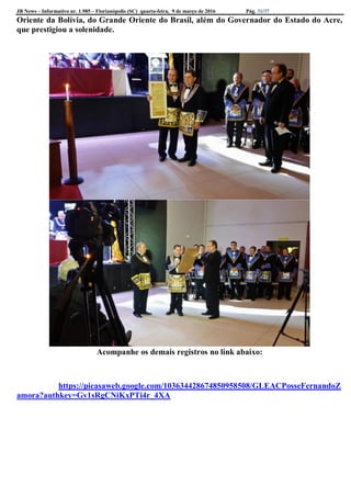 JB News – Informativo nr. 1.985 – Florianópolis (SC) quarta-feira, 9 de março de 2016 Pág. 31/37
Oriente da Bolívia, do Grande Oriente do Brasil, além do Governador do Estado do Acre,
que prestigiou a solenidade.
Acompanhe os demais registros no link abaixo:
https://picasaweb.google.com/103634428674850958508/GLEACPosseFernandoZ
amora?authkey=Gv1sRgCNiKxPTi4r_4XA
 