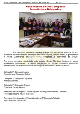 JB News – Informativo nr. 1.985 – Florianópolis (SC) quarta-feira, 9 de março de 2016 Pág. 32/37
Grão-Mestre do GOSC empossa
Secretários e Delegados:
Em cerimônia realizada momentos antes da sessão de abertura do ano
maçônico, no último sábado no templo da Grande Loja de Santa Catarina, o grão-mestre
J. Paulo Sventnickas empossou novos delegados e secretários do GOSC.
Em breve cerimônia prestigiada pelo adjunto Sergio Martinho Nerbass e outras
autoridades gosquianas, os novos integrantes da equipe prestaram juramento,
receberam os paramentos alusivos aos cargos e assinaram o termo de posse.
Delegado 9ª Delegacia Lages
Eduardo Jose Rodrigues Palma
Delegado 1ª Delegacia Coqueiros
Andre Luis Pretto
Delegado 7ª Delegacia Orleans
Franco de Farias Salvaro
Secretário de Educação e Cultura adjunto 2ª Delegacia Balneário Camboriú
Francisco Roberto Xavier de Souza
Secretário de Integração e Expansão adjunto 8ª Delegacia Tubarão
Marcos Bonetti de Carvalho
 