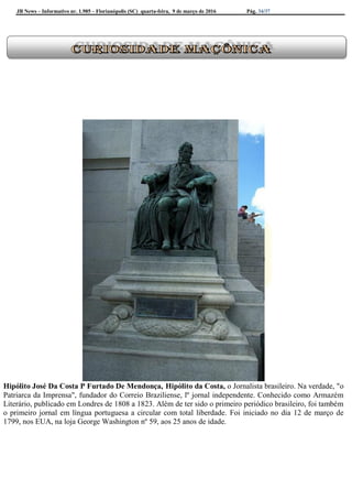 JB News – Informativo nr. 1.985 – Florianópolis (SC) quarta-feira, 9 de março de 2016 Pág. 34/37
Hipólito José Da Costa P Furtado De Mendonça, Hipólito da Costa, o Jornalista brasileiro. Na verdade, "o
Patriarca da Imprensa", fundador do Correio Braziliense, lº jornal independente. Conhecido como Armazém
Literário, publicado em Londres de 1808 a 1823. Além de ter sido o primeiro periódico brasileiro, foi também
o primeiro jornal em língua portuguesa a circular com total liberdade. Foi iniciado no dia 12 de março de
1799, nos EUA, na loja George Washington nº 59, aos 25 anos de idade.
 