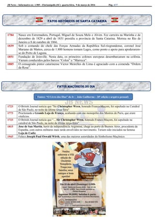 JB News – Informativo nr. 1.985 – Florianópolis (SC) quarta-feira, 9 de março de 2016 Pág. 4/37
1784 Nasce em Estremadura, Portugal, Miguel de Souza Melo e Alvim. Fez carreira na Marinha e de
dezembro de 1829 a abril de 1831 presidiu a província de Santa Catarina. Morreu no Rio de
Janeiro a 8 de outubro de 1866.
1839 Sob o comando do chefe das Forças Armadas da República Sul-riograndense, coronel José
Mariano de Mattos, cerca de 1.800 homens tomam Lages, como ponto e apoio para apoderarem-
se do Porto de Laguna.
1851 Fundação de Joinville. Nesta data, os primeiros colonos europeus desembarcaram na colônia.
Vieram conduzidos pelos barcos “Colon” e “Marreca”.
1885 O consagrado pintor catarinense Victor Meirelles de Lima é agraciado com a comenda “Ordem
da Rosa”.
1723 O British Journal noticia que "Sir Christopher Wren, honrado Franco-Maçom, foi sepultado na Catedral
de São Paulo, no noite da última terça-feira"
1773 Proclamada a Grande Loja de França, acabando com mo monopólio dos Mestres de Paris, que eram
vitalícios.
1723 O British Journal noticia que “....Sir Christopher Wren, honrado Franco-Maçom, foi sepultado na
catedral de São Paulo, na noite da última terça-feira”
1815 Jose de San Martin, herói da independência Argentina, chega ao porto de Buenos Aires, procedente da
Espanha, com outros militares mais tarde envolvidos no movimento. Teriam sido iniciados na famosa
Loja de Cadiz.
1943 Falece Joseph Paul Oswald Wirth, uma das maiores autoridades do Simbolismo Maçônico.
Fatos maçônicos do dia
(Fontes: “O Livro dos Dias” do Ir João Guilherme - 20ª edição e arquivo pessoal)
Fatos históricos de santa Catarina
 
