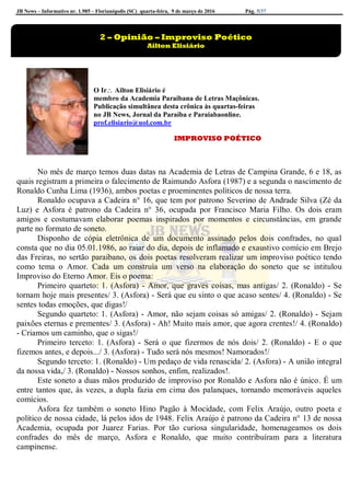 JB News – Informativo nr. 1.985 – Florianópolis (SC) quarta-feira, 9 de março de 2016 Pág. 5/37
O Ir Ailton Elisiário é
membro da Academia Paraibana de Letras Maçônicas.
Publicação simultânea desta crônica às quartas-feiras
no JB News, Jornal da Paraíba e Paraiabaonline.
prof.elisiario@uol.com.br
IMPROVISO POÉTICO
No mês de março temos duas datas na Academia de Letras de Campina Grande, 6 e 18, as
quais registram a primeira o falecimento de Raimundo Asfora (1987) e a segunda o nascimento de
Ronaldo Cunha Lima (1936), ambos poetas e proeminentes políticos de nossa terra.
Ronaldo ocupava a Cadeira n° 16, que tem por patrono Severino de Andrade Silva (Zé da
Luz) e Asfora é patrono da Cadeira n° 36, ocupada por Francisco Maria Filho. Os dois eram
amigos e costumavam elaborar poemas inspirados por momentos e circunstâncias, em grande
parte no formato de soneto.
Disponho de cópia eletrônica de um documento assinado pelos dois confrades, no qual
consta que no dia 05.01.1986, ao raiar do dia, depois de inflamado e exaustivo comício em Brejo
das Freiras, no sertão paraibano, os dois poetas resolveram realizar um improviso poético tendo
como tema o Amor. Cada um construía um verso na elaboração do soneto que se intitulou
Improviso do Eterno Amor. Eis o poema:
Primeiro quarteto: 1. (Asfora) - Amor, que graves coisas, mas antigas/ 2. (Ronaldo) - Se
tornam hoje mais presentes/ 3. (Asfora) - Será que eu sinto o que acaso sentes/ 4. (Ronaldo) - Se
sentes todas emoções, que digas!/
Segundo quarteto: 1. (Asfora) - Amor, não sejam coisas só amigas/ 2. (Ronaldo) - Sejam
paixões eternas e prementes/ 3. (Asfora) - Ah! Muito mais amor, que agora crentes!/ 4. (Ronaldo)
- Criamos um caminho, que o sigas!/
Primeiro terceto: 1. (Asfora) - Será o que fizermos de nós dois/ 2. (Ronaldo) - E o que
fizemos antes, e depois.../ 3. (Asfora) - Tudo será nós mesmos! Namorados!/
Segundo terceto: 1. (Ronaldo) - Um pedaço de vida renascida/ 2. (Asfora) - A união integral
da nossa vida,/ 3. (Ronaldo) - Nossos sonhos, enfim, realizados!.
Este soneto a duas mãos produzido de improviso por Ronaldo e Asfora não é único. É um
entre tantos que, às vezes, a dupla fazia em cima dos palanques, tornando memoráveis aqueles
comícios.
Asfora fez também o soneto Hino Pagão à Mocidade, com Felix Araújo, outro poeta e
político de nossa cidade, lá pelos idos de 1948. Felix Araújo é patrono da Cadeira n° 13 de nossa
Academia, ocupada por Juarez Farias. Por tão curiosa singularidade, homenageamos os dois
confrades do mês de março, Asfora e Ronaldo, que muito contribuíram para a literatura
campinense.
2 – Opinião – Improviso Poético
Ailton Elisiário
 