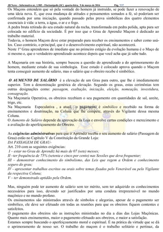 JB News – Informativo nr. 1.985 – Florianópolis (SC) quarta-feira, 9 de março de 2016 Pág. 7/37
Os Maçons entendem que só pela vontade do homem já instruído, se pode fazer a renovação de
uma ideia nova. E, que essa mudança de atitudes e pensamentos somados a fé, só poderiam ser
confirmada por uma iniciação, quando passado pelas prova simbólicas dos quatro elementos
essenciais à vida: a terra, a água, o ar e o fogo.
A pedra bruta retirada do seu estado natural da rocha, transformada em pedra polida, apta para ser
colocada no edifício da sociedade. É por isso que o Grau de Aprendiz Maçom é dedicado ao
trabalho material.
Todavia, o homem Maçom deve estar preparado para receber os ensinamentos e saber como usá-
los. Caso contrário, o principal, que é o desenvolvimento espiritual, não acontecerá.
Neste 1º Grau aprendemos de imediato que no primeiro estágio da evolução humana é o Maço de
si mesmo e, que o verdadeiro aprendizado acontece depois que você acha que já sabe tudo.
A Maçonaria em sua história, sempre buscou a questão do aprendizado a do aprimoramento do
homem, mediante estudo de sua simbologia. Esse estudo é colocado aprova quando o Maçom
tenta conseguir aumento de salário, mas o salário que o obreiro recebe é simbólico.
O AUMENTO DE SALÁRIO é a elevação de um Grau para outro, que lhe é imediatamente
superior. Tem a denominação genérica de elevação. Segundo os graus, estas cerimônias tem
outras designações como: passagem, exaltação, iniciação, eleição, nomeação, investidura,
consagração.
Na Maçonaria Operativa, os obreiros recebiam o seu pagamento em quantidades de sal, azeite,
trigo, etc.
Na Maçonaria Especulativa , a atual, o pagamento é simbólico e recebido na forma de
ensinamentos e doutrinação, na Coluna que lhe compete, através do Vigilante dessa mesma
Coluna.
O Aumento de Salário depende da aprovação da Loja e envolve certas condições e merecimento e
a avaliação do aperfeiçoamento do Obreiro.
As exigências administrativas para que o Aprendiz receba o seu aumento de salário (Passagem de
Grau) estão no Capítulo V da Constituição da Grande Loja:
DA PASSAGEM DE GRAU-
Art. 210 com as seguintes exigências:
I – estar no Grau de Aprendiz há mais de 07 (sete) messes;
II –ter frequência de 75% (setenta e cinco por cento) nas Sessões que deva frequentar;
III – demonstrar conhecimento do simbolismo, das Leis que regem a Ordem e conhecimento
seguro do grau;
IV - apresentar trabalhos escritos ou orais sobre temas fixados pelo Venerável ou pelo Vigilante
da respectiva Coluna;
V – ter demonstrado aptidão pela Ordem.
Mas, ninguém pode ter aumento de salário sem ter mérito, sem ter adquirido os conhecimentos
necessários para isso, devendo ser justificados por uma conduta irrepreensível no mundo
maçônico e no mundo profano.
Os ensinamentos são ministrados através de símbolos e alegorias, apesar de o pagamento ser
simbólico, ele deve ser efetuado em todas as reuniões para que os obreiros fiquem contentes e
satisfeitos.
O pagamento dos obreiros são as instruções ministradas no dia a dias das Lojas Maçônicas.
Quanto mais ensinamentos, maior o pagamento efetuado aos obreiros, e maior a satisfação.
Estamos sempre buscando o aperfeiçoamento moral e espiritual. É na prática da virtude que se dá
o aprimoramento de nosso ser. O trabalho do maçom é o trabalho solitário e pertinaz, da
 