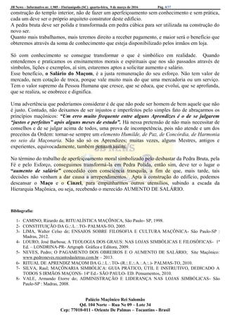 JB News – Informativo nr. 1.985 – Florianópolis (SC) quarta-feira, 9 de março de 2016 Pág. 8/37
construção do templo interior, não de fazer um aperfeiçoamento sem conhecimento e sem prática,
cada um deve ser o próprio arquiteto construtor deste edifício.
A pedra bruta deve ser polida e transformada em pedra cúbica para ser utilizada na construção do
novo ser.
Quanto mais trabalhamos, mais teremos direito a receber pagamento, e maior será o benefício que
obteremos através da soma de conhecimento que esteja disponibilizado pelos irmãos em loja.
Só com conhecimento se consegue transformar o que é simbólico em realidade. Quando
entendemos e praticamos os ensinamentos morais e espirituais que nos são passados através de
símbolos, lições e exemplos, aí sim, estaremos aptos a solicitar aumento e salário.
Esse benefício, o Salário do Maçom, é a justa remuneração do seu esforço. Não tem valor de
mercado, nem cotação de troca, porque vale muito mais do que uma mercadoria ou um serviço.
Tem o valor supremo da Pessoa Humana que cresce, que se educa, que evolui, que se aprofunda,
que se realiza, se enobrece e dignifica.
Uma advertência que poderíamos considerar é de que não pode ser homem de bem aquele que não
é justo. Contudo, não deixamos de ser injustos e imperfeitos pelo simples fato de abraçarmos os
princípios maçônicos: “Um erro muito frequente entre alguns Aprendizes é o de se julgarem
“justos e perfeitos” após alguns meses de estudo”. Há nessa pretensão de não mais necessitar de
conselhos e de se julgar acima de todos, uma prova de incompetência, pois não atende e um dos
preceitos da Ordem: tornar-se sempre um elemento Humilde, de Paz, de Concórdia, de Harmonia
no seio da Maçonaria. Não são só os Aprendizes; muitas vezes, alguns Mestres, antigos e
experientes, equivocadamente, também pensam assim.
No término do trabalho de aperfeiçoamento moral simbolizado pelo desbastar da Pedra Bruta, pela
Fé e pelo Esforço, conseguimos transformá-la em Pedra Polida, então sim, deve ter o lugar o
“aumento de salário” concedido com consciência tranquila, a fim de que, mais tarde, tais
decisões não venham a dar causa a arrependimentos. Apta à construção do edifício, podemos
descansar o Maço e o Cinzel, para empunharmos outros utensílios, subindo a escada da
Hierarquia Maçônica, ou seja, recebendo o merecido AUMENTO DE SALÁRIO.
Bibliografia:
1- CAMINO, Rizardo da; RITUALÍSTICA MAÇÔNICA, São Paulo- SP, 1998.
2- CONSTITUIÇÃO DA GLTO- PALMAS-TO, 2005.
3- LIMA, Walter Celso de; ENSAIOS SOBRE FILOSOFIA E CULTURA MAÇÔNICA- São Paulo-SP :
Madras, 2012.
4- LOURO, José Barbosa; A TEOLOGIA DOS GRAUS: NAS LOJAS SIMBÓLICAS E FILOSÓFICAS- 1ª
Ed. – LONDRINA-PR- Artgraph Gráfica e Editora, 2009.
5- NEVES, Pedro; O PAGAMENTO DOS OBREIROS E O AUMENTO DE SALÁRIO; Site Maçônico:
www.pedroneves.recantodasletras.com.br – 2013.
6- RITUAL DE APRENDIZ MAÇOM DA GLTO- (REAA)- PALMAS-TO, 2010.
7- SILVA, Raul; MAÇÔNARIA SIMBÓLICA: GUIA PRÁTICO, ÚTIL E INSTRUTIVO, DEDICADO A
TODOS S IRMÃOS MAÇONS- 14ª Ed.- SÃO PAULO- ED. Pensamentos, 2010.
8- VALE, Armando Etorre do; ADMINISTRAÇÃO E LIDERANÇA NAS LOJAS SIMBÓLICAS- São
Paulo-SP : Madras, 2008.
Palácio Maçônico Rei Salomão
Qd. 104 Norte – Rua Ne 09 – Lote 34
Cep: 77010-011 - Oriente De Palmas – Tocantins - Brasil
 