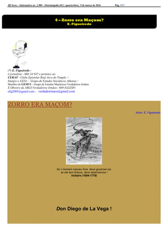 JB News – Informativo nr. 1.985 – Florianópolis (SC) quarta-feira, 9 de março de 2016 Pág. 9/37
(*) E. Figueiredo -
é jornalista - Mtb 34 947 e pertence ao
CERAT - Clube Epistolar Real Arco do Templo /
Integra o GEIA – Grupo de Estudos Iniciáticos Athenas /
Membro do GEMVI – Grupo de Estudos Maçônicos Verdadeiros Irmãos
E Obreiro da ARLS Verdadeiros Irmãos– 669 (GLESP)
efig2005@gmail.com - verdadeirmaos@gmail.com
ZORRO ERA MAÇOM?
Autor: E. Figueiredo
Se o homem nasceu livre, deve governar-se;
se ele tem tiranos, deve destroná-los !
Voltaire (1694-1778)
Don Diego de La Vega !
4 – Zorro era Maçom?
E. Figueiredo
 