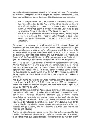 segunda refere-se aos seus aspectos de caráter secretos. Os aspectos
da história da Maçonaria com a criação do sistema de Obediência, são
bem conhecidos e no nosso horizonte histórico, como por exemplo:
 Em 24 de junho de 1717, na taberna O Ganso e a Grelha, nos
fundos da Catedral de São Paulo, em Londres, nascia a primeira
Obediência Maçônica do mundo com o nascimento da GRANDE
LOJA DE LONDRES (com a reunião da citada Loja mais as que
se reuniam Coroa, a Macieira e o Topázio e as Uvas);
 Entre os IIr.?. presentes estavam: George Payne, Antony Sayer
(que foi o primeiro Grão Mestre), John Theophilo Dasagullier
(que teve papel destacado no REAA) e o Reverendo James
Anderson.
O primeiro presidente –1o Grão-Mestre- foi Antony Sayer foi
nomeado poucos dias após a reunião.Outro fato importante é que
documentalmente, o grau de A.?. M.?. nasceu em 2 de fevereiro de
1356 em Londres. (Esse documento está na biblioteca da prefeitura
de Londres), segundo Xico Trolha em sua tradução de “Maçonaria
Dissecada” de Samuel Prichard – 1730, mesmo como profissionais, o
grau de Aprendiz já existia e foi incorporado aos rituais maçônicos.
Em 1721 os IIr.’. Dasaguillier e Anderson apresentaram ao Grão
Mestre George Payne uma proposta de constituição a qual Payne
entregou a um grupo de 14 “experts” que, depois de analisada e
aprovada foi editada em 1723 acabou sendo batizada como o nome
de Constituição de Anderson.O grau de C.?. M.?. nasceu nos idos de
1670 depois de uma longa discussão sobre o grau de APRENDIZ
SENIOR.
Até 1738, numa relação de ex-Grãos Mestres, continha apenas IIr.?.
com títulos de A.?. M.?. e C.?. M.?. embora em 1725 registrava-se o
nome dos primeiros Mestres Maçons. Até essa data existia, apenas, o
cargo de MESTRE da LOJA.
Porque contar essa história? Apenas para dizer que, até essa data, ao
que consta, não havia iniciações dos candidatos à Maçonaria como
temos hoje. Autores prudentes afirmam que existiam apenas
cerimônias de recepção aos novos membros dos profissionais das
“Corporações de Oficio”. Assim, há fortes evidências de que as
inserções de natureza hermética só foram introduzidas mais tarde
com a criação dos rituais com os nomes que conhecemos hoje: Rito
Escocês Antigo e Aceito, Rito Adonhiramita e outros (Xico Trolha cita
mais de 250 rituais).
Assim, se nós adotarmos como marco histórico a data da reunião das
quatro Lojas que culminou com a criação da Grande Loja de Londres,
e se admitirmos que Lojas isoladas –independentes ou não ter terem
 