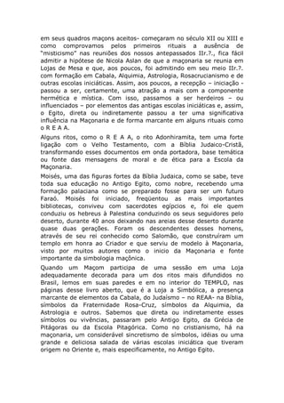 em seus quadros maçons aceitos- começaram no século XII ou XIII e
como comprovamos pelos primeiros rituais a ausência de
“misticismo” nas reuniões dos nossos antepassados IIr.?., fica fácil
admitir a hipótese de Nicola Aslan de que a maçonaria se reunia em
Lojas de Mesa e que, aos poucos, foi admitindo em seu meio IIr.?.
com formação em Cabala, Alquimia, Astrologia, Rosacrucianismo e de
outras escolas iniciáticas. Assim, aos poucos, a recepção – iniciação -
passou a ser, certamente, uma atração a mais com a componente
hermética e mística. Com isso, passamos a ser herdeiros – ou
influenciados – por elementos das antigas escolas iniciáticas e, assim,
o Egito, direta ou indiretamente passou a ter uma significativa
influência na Maçonaria e de forma marcante em alguns rituais como
o R E A A.
Alguns ritos, como o R E A A, o rito Adonhiramita, tem uma forte
ligação com o Velho Testamento, com a Bíblia Judaico-Cristã,
transformando esses documentos em onda portadora, base temática
ou fonte das mensagens de moral e de ética para a Escola da
Maçonaria.
Moisés, uma das figuras fortes da Bíblia Judaica, como se sabe, teve
toda sua educação no Antigo Egito, como nobre, recebendo uma
formação palaciana como se preparado fosse para ser um futuro
Faraó. Moisés foi iniciado, freqüentou as mais importantes
bibliotecas, conviveu com sacerdotes egípcios e, foi ele quem
conduziu os hebreus à Palestina conduzindo os seus seguidores pelo
deserto, durante 40 anos deixando nas areias desse deserto durante
quase duas gerações. Foram os descendentes desses homens,
através de seu rei conhecido como Salomão, que construíram um
templo em honra ao Criador e que serviu de modelo à Maçonaria,
visto por muitos autores como o inicio da Maçonaria e fonte
importante da simbologia maçônica.
Quando um Maçom participa de uma sessão em uma Loja
adequadamente decorada para um dos ritos mais difundidos no
Brasil, lemos em suas paredes e em no interior do TEMPLO, nas
páginas desse livro aberto, que é a Loja a Simbólica, a presença
marcante de elementos da Cabala, do Judaísmo – no REAA- na Bíblia,
símbolos da Fraternidade Rosa-Cruz, símbolos da Alquimia, da
Astrologia e outros. Sabemos que direta ou indiretamente esses
símbolos ou vivências, passaram pelo Antigo Egito, da Grécia de
Pitágoras ou da Escola Pitagórica. Como no cristianismo, há na
maçonaria, um considerável sincretismo de símbolos, idéias ou uma
grande e deliciosa salada de várias escolas iniciática que tiveram
origem no Oriente e, mais especificamente, no Antigo Egito.
 