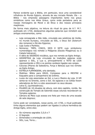 Parece evidente que a Bíblia, em particular, teve uma considerável
influência do Mundo Egípcio, através de seu iniciado Moisés. Ela – a
Bíblia - nos empresta passagens importantes tanto nos graus
simbólicos como nos Altos Graus, como onda portadora para as
nossas mensagens de Moral e de Ética e dos nossos princípios
maçônicos.
De forma mais objetiva, na leitura do ritual do grau de A.?. M.?.
publicado em 1730, destacamos algumas palavras que remetem aos
antigos ensinamentos, como:
 Loja consagrada a São João, vinculado aos solstícios de Verão,
no mundo Europeu, vinculado ao SOL, o Deus Sol (Solarium
dos romanos) e Rá dos Egipcios;
 Loja Justa e Perfeita;
 Números: TRÊS, CINCO, SEIS E SETE cujo simbolismo
numerológico nos remete a Pitágoras (Escola Pitagórica) ou à
Cabala hebraica);
 A idéia do SEGREDO iniciático, que nos remete ao Egito Antigo;
 GEOMETRIA da Loja vinculada às tradições egípcias onde
aparece o SOL, a Lua e, principalmente o TETO da LOJA
representando o CÉU e os pontos cardeais ligados aos cargos.
 Colunas (Pilares da Sabedoria, Força e Beleza) que nos remete
ao Egito Antigo;
 ESTRELA FLAMINGERA, orla dentada;
 Mobílias: Bíblia para DEUS, Compasso para o MESTRE e
Esquadro para o companheiro do Grêmio.
 Luzes da Loja associadas ao Sol, a Lua e Mestre da Loja. O VM
senta-se no Oriente, como o Sol. Os egípcios e os Celtas foram
adoradores do Sol e a eles associavam os seus deuses.
 Letra G, (quintessência);
 PILARES de 18 côvados de altura, com dois capitéis, romãs. Na
construção do Templo de Salomão essas colunas recordavam os
Templos egípcios.
 Câmara do Meio cujo acesso era feito por meio de uma escada
de sete degraus;
Como pode ser constatado, nesse ponto, em 1730, o ritual publicado
tinha alguns elementos que podem ser ligados à cultura hermética do
Antigo Egito, entre eles:
 Os números sagrados 3,5,6 e 7
 O Segredo
 Dimensões e orientação de LOJA;
 SOL, Lua, Terra...
 
