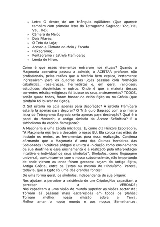  Letra G dentro de um triângulo eqüilátero (Que aparece
também com primeira letra do Tetragrama Sagrado: Yod, He,
Vau, He).
 Câmara do Meio;
 Dois Pilares;
 O Teto da Loja;
 Acesso a Câmara do Meio / Escada
 Hexagrama;
 Pentagrama / Estrela Flamígera;
 Lenda de Hiran.
Como é que esses elementos entraram nos rituais? Quando a
Maçonaria operativa passou a admitir, a ACEITAR profanos não
profissionais, pelas razões que a história bem explica, certamente
ingressaram para os quadros das Lojas pessoas com formação
cabalística, rosa-cruzes, hermetistas e, em geral, religiosos,
estudiosos alquimistas e outros. Onde é que a maioria dessas
correntes místico-religiosas foi buscar os seus ensinamentos? TODOS,
senão quase todos, foram buscar no velho Egito ou na Grécia (que
também foi buscar no Egito).
O Sol estaria na Loja apenas para decoração? A estrela Flamígera
estaria lá apenas para decorar? O Triângulo Sagrado com a primeira
letra do Tetragrama Sagrado seria apenas para decoração? Qual é o
papel do Menorah, o antigo símbolo da Árvore Sefirótica? E o
simbolismo da espada flamejante?
A Maçonaria é uma Escola iniciática. E, como diz Hercole Espoladore,
“A Maçonaria nos leva a descobrir o nosso EU. Ela coloca nas mãos do
iniciado os meios, as ferramentas para essa realização. Continua
afirmando que a Maçonaria é uma das últimas herdeiras das
Sociedades Iniciáticas antigas e utiliza a iniciação como ensinamento
de sua doutrina e esse ensinamento e é realizado pela interpretação
intuitiva e individual de seus símbolos”. Símbolos, como linguagem
universal, comunicam-se com o nosso subconsciente, não importando
de onde vieram ou onde foram gerados: sejam do Antigo Egito,
Antiga Grécia, entre os Celtas ou mesmo do Hinduísmo. Parece,
todavia, que o Egito foi uma das grandes fontes!
De uma forma geral, os símbolos, independente de sua origem:
Nos ajudam a perceber a existência de um Criador,Nos capacitam a
perceber a VERDADE;
Nos capacitam a uma visão do mundo superior as visões sectarista;
Tornam as pessoas mais esclarecidas em todos os planos;
Tornam melhor nossa missão sobre a Terra;
Melhor amar o nosso mundo e aos nossos Semelhantes;
 