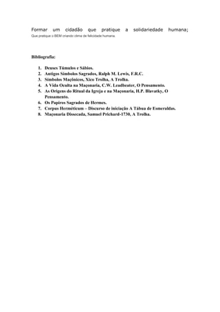 Formar um cidadão que pratique a solidariedade humana;
Que pratique o BEM criando clima de felicidade humana.
Bibliografia:
1. Deuses Túmulos e Sábios.
2. Antigos Símbolos Sagrados, Ralph M. Lewis, F.R.C.
3. Símbolos Maçônicos, Xico Trolha, A Trolha.
4. A Vida Oculta na Maçonaria, C.W. Leadbeater, O Pensamento.
5. As Origens do Ritual da Igreja e na Maçonaria, H.P. Blavatky, O
Pensamento.
6. Os Papiros Sagrados de Hermes.
7. Corpus Herméticum – Discurso de iniciação A Tábua de Esmeraldas.
8. Maçonaria Dissecada, Samuel Prichard-1730, A Trolha.
 