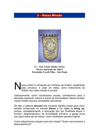 3 – Nossa Missão
Ir José Cássio Simões Vieira
Mestre Instalado da ARLS
Theobaldo Varoli Filho – São Paulo
ossa ordem é composta por milhares de Irmãos, espalhados
pelo Universo, e cada um deles, como instrumento do
GADU, tem certa missão a cumprir.
Classicamente, como construtores sociais, contribuímos para a
elevação espiritual, cultural e social da Humanidade. Nesse sentido,
nossa missão assume conotações educativas.
De fato, a palavra educare dos romanos significa trazer para cima,
sentido conservado no francês élever e no inglês to bring up,
porque, verdadeiramente, a educação tem por finalidade elevar o
homem, desprendendo-o da animalidade primitiva, a ganga bruta
que pesa sobre ele ao nascer, como verdadeiro pecado original.
Como adquiriremos preparo para tal missão? Quem nos ensinará a
desempenhá-la?
N
 