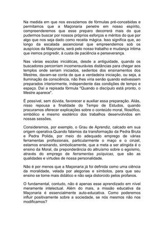 Na medida em que nos esvaziemos de fórmulas pré-concebidas e
permitamos que a Maçonaria penetre em nosso espírito,
compreenderemos que esse preparo decorrerá mais do que
pudermos buscar por nossos próprios esforços e méritos do que por
algo que nos seja dado como receita mágica. Isso significa que, ao
longo da escalada ascencional que empreendemos sob os
auspícios da Maçonaria, será pelo nosso trabalho e mudança íntima
que iremos progredir, à custa de paciência e perseverança.
Nas várias escolas iniciáticas, desde a antiguidade, quando os
buscadores percorriam incomensurávies distâncias para chegar aos
templos onde seriam iniciados, sedentos dos ensinamentos dos
Mestres, davam-se conta de que a verdadeira iniciação, ou seja, a
Iluminação da consciência, não lhes viria senão quando estivessem
preparados interiormente, independente das condições de tempo e
espaço. Daí a repisada fórmula "Quando o discípulo está pronto, o
Mestre aparece".
É possível, sem dúvida, favorecer e auxiliar essa preparação. Aliás,
nisso repousa a finalidade do Tempo de Estudos, quando
procuramos oferecer explicações sobre o conteúdo moral, filosófico,
simbólico e mesmo esotérico dos trabalhos desenvolvidos em
nossas sessões.
Consideremos, por exemplo, o Grau de Aprendiz, calcado em sua
origem operativa.Quando falamos da transformação da Pedra Bruta
e Pedra Polida, por meio do adequado emprego de várias
ferramentas profissionais, particularmente o maço e o cinzel,
estamos ensinando, simbolicamente, que a meta a ser atingida é o
ensino da Moral, da preponderância do altruísmo sobre o egoísmo,
através do emprego de ferramentas psíquicas, que são as
qualidades e virtudes de nossa personalidade.
Não é por menos que a Maçonaria já foi definida como uma ciência
da moralidade, velada por alegorias e símbolos, para que seu
ensino se torne mais didático e não seja distorcido pelos profanos.
O fundamental, contudo, não é apenas esse aprendizado em nível
meramente intelectual. Além do mais, a missão educativa da
Maçonaria é essencialmente auto-educativa. Como poderemos
influir positivamente sobre a sociedade, se nós mesmos não nos
modificamos?
 